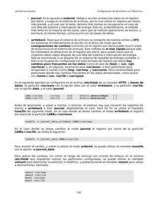 Joel Barrios Dueñas                                                 Configuración de Servidores con GNU/Linux


           •   journal: Es lo opuesto a ordered. Obliga a escribir primero los datos en el registro
               por diario, y luego en el sistema de archivos, por lo cual utiliza un registro por diario
               más grande, y el cual, por lo tanto, demora más tiempo en recuperarse en caso de
               una falla del sistema o interrupción de energía. Éste es, evidentemente, el método
               más lento en la mayoría de los casos, salvo que se realicen operaciones de lectura, y
               escritura, al mismo tiempo, como ocurre con las bases de datos.

           •   writeback: Hace que el sistema de archivos se comporte de manera similar a XFS.
               Sin preservar el ordenamiento al escribir en el disco, de modo que las
               consignaciones de cambios (commits) en el registro por diario puede ocurrir antes
               de la escritura en el sistema de archivos. Este método es el más rápido porque sólo
               los metadatos se almacenan en el registro por diario, pero puede hacer que se
               muestren datos viejos después de una falla del sistema o interrupción de energía.
               Sólo se recomienda si se dispone de un sistema de respaldo de energía confiable, o
               bien si en la partición configurada con este formato de registro por diario hay
               cambios poco frecuentes en los datos (como el caso de /boot, /, /usr, /opt,
               /usr/local, y, en algunos, escenarios para /var/www), o bien particiones para
               temporales o caches (como /tmp, /var/tmp, y /var/cache. Poco recomendado para
               particiones donde hay cambios frecuentes en los datos almacenados, como ocurre
               con /home o /var, /var/lib o /var/spool.

En el siguiente ejemplo se configurará en el archivo /etc/fstab de un servidor HTTP, y bases de
datos, la partición /var/www con la opción data con el valor writeback, y la partición /var/lib,
con la opción data, y el valor journal:

         LABEL=/var/www       /var/www      ext3      defaults,data=writeback     1 2
         LABEL=/var/lib       /var/lib      ext3      defaults,data=journal       1 2


Antes de desmontar, y volver a montar, o reiniciar, el sistema, hay que convertir los registros de
diarios a writeback o bien journal, dependiendo el caso. Para tal fin se utiliza el mandato
tune2fs del siguiente modo, en el caso donde se desea cambiar al modo writeback el registro
por diario de la partición LABEL=/var/www:

         tune2fs -o journal_data_writeback LABEL=/var/www


En el caso donde se desea cambiar al modo journal el registro por diario de la partición
LABEL=/var/lib, se utiliza lo siguiente:

         tune2fs -o journal_data LABEL=/var/lib


Para revertir el cambio, y volver a utilizar el modo ordered, se puede utilizar el mandato tune2fs
con la opción -o journal_data.

Para aplicar los cambios, sin correr el riesgo de reiniciar con errores de sintaxis en el archivo
/etc/fstab que impedirían montar las particiones configuradas, se puede utilizar el mandato
umount para desmontar la partición a modificar, y posteriormente el mandato mount para volver
a desmontarlas. Ejemplos:

         umount /var/www
         umount /var/lib
         mount /var/www
         mount /var/lib




                                                   142
 