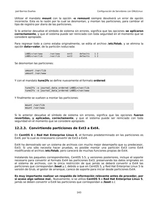 Joel Barrios Dueñas                                              Configuración de Servidores con GNU/Linux


Utilizar el mandato mount con la opción -o remount siempre devolverá un error de opción
incorrecta. Esta es la razón por la cual se desmontan, y montan las particiones, para cambiar el
tipo de registro por diario de las particiones.

Si lo anterior devuelve el símbolo de sistema sin errores, significa que las opciones se aplicaron
correctamente, y que el sistema puede ser reiniciado con toda seguridad en el momento que se
considere apropiado.

Para regresar todo a como estaba originalmente, se edita el archivo /etc/fstab, y se elimina la
opción data=valor, de la partición ivolucrada:

         LABEL=/var/www    /var/www     ext3        defaults   1 2
         LABEL=/var/lib    /var/lib     ext3        defaults   1 2


Se desmontan las particiones:

         umount /var/lib
         umount /var/www


Y con el mandato tune2fs se define nuevamente el formato ordered:

         tune2fs -o journal_data_ordered LABEL=/var/lib
         tune2fs -o journal_data_ordered LABEL=/var/www


Y finalmente se vuelven a montar las particiones:

         mount /var/lib
         mount /var/www


Si lo anterior devuelve el símbolo de sistema sin errores, significa que las opciones fueron
revertidas, y aplicadas, correctamente, y que el sistema puede ser reiniciado con toda
seguridad en el momento que se considere apropiado.

12.2.3. Convirtiendo particiones de Ext3 a Ext4.

En CentOS 6 o Red Hat Enterprise Linux 6, el formato predeterminado en las particiones es
Ext4, por lo cual es innecesario convertir de Ext3 a Ext4.

Ext4 ha demostrado ser un sistema de archivos con mucho mejor desempeño que su predecesor,
Ext3. Si uno sólo necesita hacer pruebas, es posible montar una partición Ext3 como Ext4
modificando el archivo /etc/fstab, pero carecerá de muchas funciones propias de Ext4.

Instalando los paquetes correspondientes, CentOS 5.5, y versiones posteriores, incluye el soporte
necesario para convertir al formato Ext4 las particiones Ext3, preservando los datos originales en
el sistema de archivos, con la única restricción de que jamás se deberá convertir a Ext4 las
particiones que correspondan /boot y /, debido a que en CentOS 5, y Red Hat Enterprise Linux 5 la
versión de Grub, el gestor de arranque, carece de soporte para iniciar desde particiones Ext4.

Es muy importante realizar un respaldo de información relevante antes de proceder, por
si acaso algo saliese mal.. Nuevamente, si se utiliza CentOS 5 o Red Hat Enterprise Linux 5,
jamás se deben convertir a Ext4 las particiones que correspondan a /boot o /.



                                               143
 