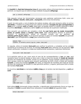 Joel Barrios Dueñas                                                Configuración de Servidores con GNU/Linux


En CentOS 5 o Red Hat Enterprise Linux 5, para poder utilizar el formato Ext4 en cualquier otra
partición, se requiere que el sistema tenga instalado el paquete e4fsprogs:

         yum -y install e4fsprogs


Este paquete incluye las herramientas necesarias para gestionar particiones Ext4, como son
e4fsck, e4label, mke4fs, mkfs.ext4, y dumpe4fs, entre otras herramientas.

A partir de este punto, y con el objetivo de realizar pruebas, sólo será necesario editar el archivo
/etc/fstab, y modificar la configuración de cualquier partición (excepto las que correspondan a
/boot, y /), y cambiar ext3 por ext4. Hasta aquí, es posible revertir el cambio volviendo a editar
el archivo /etc/fstab, y volviendo a definir ext3 como formato de la partición modificada.

Para convertir una partición por completo a Ext4, lo cual haría que de modo irreversible
jamás se pueda volver a montar como Ext3, debe desmontarse primero la partición a
convertir, y    posteriormente    utilizar el   mandato     tune4fs  con    las opciones      -O
extents,uninit_bg,dir_index. En el siguiente ejemplo se aplica el mandato tune4fs a la partición
/dev/sda7, que correspondería a /tmp, para convertirla a Ext4.

         umount /tmp
         tune4fs -O extents,uninit_bg,dir_index /dev/sda7


En seguida, utilice el mandato fsck.ext4 para verificar la partición, y completar así los cambios
necesarios en el sistema de archivos. El mandato fsck.ext4 debe utilizarse con las opciones -fyD
(forzar verificación, contestar si a todas las modificaciones necesarias, y optimizar directorios).

         fsck.ext4 -fyD /dev/sda7


Si la partición está en uso, como sería el caso de las correspondientes a /usr y/o /var, será
necesario hacer lo anterior desde un disco vivo, o bien un disco de rescate. El modo de rescate
del disco de instalación de CentOS, versión 5.5 en adelante, incluye también soporte básico para
Ext4, aunque carece de soporte para convertir particiones de Ext3 a Ext4 a través del mandato
tune2fs, y carece de mandato tune4fs. Por tanto, el intérprete de mandatos del modo de rescate
del disco de instalación de CentOS 5.5 sólo permitirá verificar, y reparar, particiones Ext4 a través
del mandato fsck.ext4.

En el archivo /etc/fstab se reemplaza LABEL=/tmp por el nombre real del dispositivo, y ext3 por
ext4.

         LABEL=/             /                        ext3     defaults         1   1
         LABEL=/boot         /boot                    ext3     defaults         1   2
         /dev/sda7           /tmp                     ext4     defaults         1   2
         tmpfs               /dev/shm                 tmpfs    defaults         0   0
         devpts              /dev/pts                 devpts   gid=5,mode=620   0   0
         sysfs               /sys                     sysfs    defaults         0   0
         proc                /proc                    proc     defaults         0   0
         LABEL=SWAP-hda3     swap                     swap     defaults         0   0


Ext4 utiliza UUID (Universally Unique Identifier, o Identificador Universalmente Único) en lugar de
etiquetas. El UUID se puede determinar utilizando el mandato blkid del siguiente modo:

         blkid /dev/sda7




                                                144
 