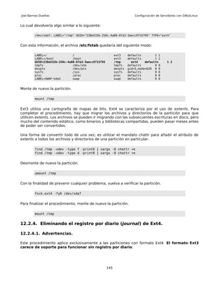 Joel Barrios Dueñas                                                     Configuración de Servidores con GNU/Linux


Lo cual devolvería algo similar a lo siguiente:

         /dev/sda7: LABEL="/tmp" UUID="238e532b-250c-4a80-87a3-3aecc9715795" TYPE="ext4"


Con esta información, el archivo /etc/fstab quedaría del siguiente modo:

         LABEL=/               /                           ext3     defaults        1 1
         LABEL=/boot           /boot                       ext3     defaults        1 2
         UUID=238e532b-250c-4a80-87a3-3aecc9715795         /tmp       ext4    defaults       1 2
         tmpfs                 /dev/shm                    tmpfs    defaults        0 0
         devpts                /dev/pts                    devpts   gid=5,mode=620 0 0
         sysfs                 /sys                        sysfs    defaults        0 0
         proc                  /proc                       proc     defaults        0 0
         LABEL=SWAP-hda3       swap                        swap     defaults        0 0


Monte de nuevo la partición.

         mount /tmp


Ext3 utiliza una cartografía de mapas de bits. Ext4 se caracteriza por el uso de extents. Para
completar el procedimiento, hay que migrar los archivos y directorios de la partición para que
utilicen extents. Los archivos se pueden ir migrando con las subsecuentes escrituras en disco, pero
mucho del contenido estático, como binarios y bibliotecas compartidas, pueden pasar meses antes
de poder ser convertidos.

Una forma de convertir todo de una vez, es utilizar el mandato chattr para añadir el atributo de
extents a todos los archivos y directorios de una partición en particular.

         find /tmp -xdev -type f -print0 | xargs -0 chattr +e
         find /tmp -xdev -type d -print0 | xargs -0 chattr +e


Desmonte de nuevo la partición.

         umount /tmp


Con la finalidad de prevenir cualquier problema, vuelva a verificar la partición.

         fsck.ext4 -fyD /dev/sda7


Para finalizar el procedimiento, monte de nuevo la partición.

         mount /tmp


12.2.4. Eliminando el registro por diario (journal) de Ext4.

12.2.4.1. Advertencias.

Este procedimiento aplica exclusivamente a las particiones con formato Ext4. El formato Ext3
carece de soporte para funcionar sin registro por diario.




                                                     145
 