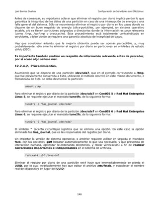 Joel Barrios Dueñas                                            Configuración de Servidores con GNU/Linux


Antes de comenzar, es importante aclarar que eliminar el registro por diario implica perder lo que
garantiza la integridad de los datos de una partición en caso de una interrupción de energía o una
falla general del sistema. Sólo se recomienda eliminar el registro por diario en los casos donde se
dispone de un buen respaldo de energía (ultra-portátiles, por ejemplo), un sistema operativo
estable, y/o se tienen particiones asignadas a directorios donde la información es poco relevante
(como /tmp, /var/tmp o /var/cache). Este procedimiento está totalmente contraindicado en
servidores, o bien donde se requiera una garantía absoluta de integridad de datos.

Hay que considerar además que la mejoría obtenida puede ser apenas perceptible, y, muy
probablemente, sólo amerite eliminar el registro por diario en particiones en unidades de estado
sólido (SSD).

Es importante también realizar un respaldo de información relevante antes de proceder,
por si acaso algo saliese mal..

12.2.4.2. Procedimientos.

Asumiendo que se dispone de una partición /dev/sda7, que en el ejemplo corresponde a /tmp,
que fue previamente convertida a Ext4, utilizando el método descrito en este mismo documento, o
formateada en Ext4, se debe desmontar la partición:

         umount /tmp


Para eliminar el registro por diario de la partición /dev/sda7 en CentOS 5 o Red Hat Enterprise
Linux 5, se requiere ejecutar el mandato tune4fs, de la siguiente forma:

         tune4fs -O ^has_journal /dev/sda7


Para eliminar el registro por diario de la partición /dev/sda7 en CentOS 6 o Red Hat Enterprise
Linux 6, se requiere ejecutar el mandato tune2fs, de la siguiente forma:

         tune2fs -O ^has_journal /dev/sda7


El símbolo ^ (acento circunflejo) significa que se elimina una opción. En este caso la opción
eliminada fue has_journal, que es las responsable del registro por diario.

sin importar la versión de sistema operativo, o anterior requiere utilizar en seguida el mandato
fsck, con las opciones -pDf (reparar automáticamente lo que sea necesario, y que prescinda de
interacción humana, optimizar re-ordenando directorios, y forzar verificación) a fin de realizar
correcciones importantes e indispensables en el sistema de archivos.

         fsck.ext4 -pDf /dev/sda7


Eliminar el registro por diario de una partición ext4 hace que irremediablemente se pierda el
UUID, por lo cual invariablemente hay que editar el archivo /etc/fstab, y establecer el nombre
real del dispositivo en lugar del UUID:




                                               146
 
