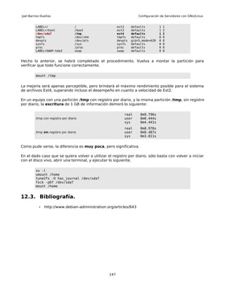 Joel Barrios Dueñas                                                 Configuración de Servidores con GNU/Linux


         LABEL=/                   /                   ext3     defaults         1   1
         LABEL=/boot               /boot               ext3     defaults         1   2
         /dev/sda7                 /tmp                ext4     defaults         1   2
         tmpfs                     /dev/shm            tmpfs    defaults         0   0
         devpts                    /dev/pts            devpts   gid=5,mode=620   0   0
         sysfs                     /sys                sysfs    defaults         0   0
         proc                      /proc               proc     defaults         0   0
         LABEL=SWAP-hda3           swap                swap     defaults         0   0


Hecho lo anterior, se habrá completado el procedimiento. Vuelva a montar la partición para
verificar que todo funcione correctamente.

         mount /tmp


La mejoría será apenas perceptible, pero brindará el máximo rendimiento posible para el sistema
de archivos Ext4, superando incluso el desempeño en cuanto a velocidad de Ext2.

En un equipo con una partición /tmp con registro por diario, y la misma partición /tmp, sin registro
por diario, la escritura de 1 GB de información demoró lo siguiente:

                                                           real      0m9.796s
         /tmp con registro por diario                      user      0m0.444s
                                                           sys       0m4.441s
                                                           real      0m8.978s
         /tmp sin registro por diario                      user      0m0.487s
                                                           sys       0m3.811s


Como pude verse, la diferencia es muy poca, pero significativa.

En el dado caso que se quiera volver a utilizar el registro por diario, sólo basta con volver a iniciar
con el disco vivo, abrir una terminal, y ejecutar lo siguiente.

         su -l
         umount /home
         tune2fs -O has_journal /dev/sda7
         fsck -pDf /dev/sda7
         mount /home


12.3. Bibliografía.
           •   http://www.debian-administration.org/articles/643




                                                 147
 