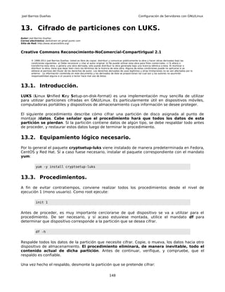Joel Barrios Dueñas                                                                                     Configuración de Servidores con GNU/Linux



13. Cifrado de particiones con LUKS.
Autor: Joel Barrios Dueñas
Correo electrónico: darkshram en gmail punto com
Sitio de Red: http://www.alcancelibre.org/



Creative Commons Reconocimiento-NoComercial-CompartirIgual 2.1

        © 1999-2011 Joel Barrios Dueñas. Usted es libre de copiar, distribuir y comunicar públicamente la obra y hacer obras derivadas bajo las
        condiciones siguientes: a) Debe reconocer y citar al autor original. b) No puede utilizar esta obra para fines comerciales. c) Si altera o
        transforma esta obra, o genera una obra derivada, sólo puede distribuir la obra generada bajo una licencia idéntica a ésta. Al reutilizar o
        distribuir la obra, tiene que dejar bien claro los términos de la licencia de esta obra. Alguna de estas condiciones puede no aplicarse si se
        obtiene el permiso del titular de los derechos de autor. Los derechos derivados de usos legítimos u otras limitaciones no se ven afectados por lo
        anterior. La información contenida en este documento y los derivados de éste se proporcionan tal cual son y los autores no asumirán
        responsabilidad alguna si el usuario o lector hace mal uso de éstos.



13.1. Introducción.
LUKS (Linux Unified Key Setup-on-disk-format) es una implementación muy sencilla de utilizar
para utilizar particiones cifradas en GNU/Linux. Es particularmente útil en dispositivos móviles,
computadoras portátiles y dispositivos de almacenamiento cuya información se desee proteger.

El siguiente procedimiento describe cómo cifrar una partición de disco asignada al punto de
montaje /datos. Cabe señalar que el procedimiento hará que todos los datos de esta
partición se pierdan. Si la partición contiene datos de algún tipo, se debe respaldar todo antes
de proceder, y restaurar estos datos luego de terminar le procedimiento.

13.2. Equipamiento lógico necesario.
Por lo general el paquete cryptsetup-luks viene instalado de manera predeterminada en Fedora,
CentOS y Red Hat. Sí a caso fuese necesario, instalar el paquete correspondiente con el mandato
yum:

           yum -y install cryptsetup-luks


13.3. Procedimientos.
A fin de evitar contratiempos, conviene realizar todos los procedimientos desde el nivel de
ejecución 1 (mono usuario). Como root ejecute:

           init 1


Antes de proceder, es muy importante cerciorarse de qué dispositivo se va a utilizar para el
procedimiento. De ser necesario, y sí acaso estuviese montada, utilice el mandato df para
determinar que dispositivo corresponde a la partición que se desea cifrar.

           df -h


Respalde todos los datos de la partición que necesite cifrar. Copie, o mueva, los datos hacia otro
dispositivo de almacenamiento. El procedimiento eliminará, de manera inevitable, todo el
contenido actual de dicha partición. Antes de continuar, verifique, y compruebe, que el
respaldo es confiable.

Una vez hecho el respaldo, desmonte la partición que se pretende cifrar:

                                                                              148
 