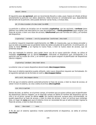 Joel Barrios Dueñas                                             Configuración de Servidores con GNU/Linux


         umount /datos


El siguiente paso es opcional, pero se recomienda llevarlo a cabo, pues mejora el cifrado al llenar
previamente la partición con datos aleatorios. Debe tomarse en consideración que, dependiendo
del tamaño de la partición, ésto puede demorar varias horas, o incluso días.

         dd if=/dev/urandom of=/dev/sdaX bs=4096


La partición a utilizar se inicializa con el mandato cryptsetup, con las opciones --verbose (para
obtener una salida más descriptiva en caso de problemas), --verify-passphase (para asignar una
frase de acceso, o bien una clave de acceso), luksFormat para dar formato en LUKS, y el nombre
del dispositivo.

         cryptsetup --verbose --verify-passphrase luksFormat /dev/sdaX


Lo anterior requerirá responder explícitamente con YES, en mayúsculas, que se desea proceder y
que se está consciente que se perderán todos los datos actuales de la partición. A continuación, se
pulsa la tecla ENTER, y se ingresa la nueva frase, o bien la nueva clave de acceso, que se
pretenda asignar.

Una vez realizado lo anterior, para poder hacer uso de la nueva partición cifrada, se utiliza el
mandato cryptsetup con la opción luksOpen, indicando el dispositivo que corresponde a la
partición que se acaba de cifrar, y el nombre que se quiera asignar al planificador de dispositivos
(device mapper).

         cryptsetup luksOpen /dev/sdaX datos


Lo anterior crea un nuevo dispositivo denominado /dev/mapper/datos.

Para que el sistema operativo pueda utilizarlo, este nuevo dispositivo requiere ser formateado. En
el siguiente ejemplo se da formato en ext4 a /dev/mapper/datos:

         mkfs.ext4 /dev/mapper/datos


A fin de que el sistema solicite automáticamente la frase de acceso, o bien la clave de acceso, al
volver iniciar el sistema, se crea o edita el archivo /etc/crypttab:

         vim /etc/crypttab


Dentro de éste, se define, en el primer campo, el nombre que se quiera utilizar para el planificador
de dispositivos (device mapper), en el segundo campo se define el nombre del dispositivo que se
cifró y en el tercer campo se define none. De manera opcional, aunque poco recomendado, se
puede especificar la frase de acceso, o bien la clave de acceso, o bien un archivo que contenga
ésta, en lugar de none para que el sistema inicie sin necesidad de que el administrador ingrese la
frase de acceso, o bien la clave de acceso.

         datos        /dev/sdaX   none


A fin de que el sistema operativo monte automáticamente el dispositivo, se edita el archivo
/etc/fstab:


                                                149
 