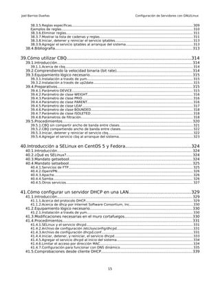 Joel Barrios Dueñas                                                                                 Configuración de Servidores con GNU/Linux


       38.3.5.Reglas específicas.................................................................................................................... 309
       Ejemplos de reglas.............................................................................................................................. 310
       38.3.6.Eliminar reglas.......................................................................................................................... 311
       38.3.7.Mostrar la lista de cadenas y reglas......................................................................................... 311
       38.3.8.Iniciar, detener y reiniciar el servicio iptables........................................................................... 313
       38.3.9.Agregar el servicio iptables al arranque del sistema................................................................313
   38.4.Bibliografía....................................................................................................................... 313

39.Cómo utilizar CBQ...........................................................................................314
   39.1.Introducción...................................................................................................................... 314
       39.1.1.Acerca de cbq........................................................................................................................... 314
   39.2.Comprendiendo la velocidad binaria (bit rate)..................................................................314
   39.3.Equipamiento lógico necesario.........................................................................................315
       39.3.1.Instalación a través de yum...................................................................................................... 315
       39.3.2.Instalación a través de up2date................................................................................................ 315
   39.4.Preparativos..................................................................................................................... 315
       39.4.1.Parámetro DEVICE.................................................................................................................... 315
       39.4.2.Parámetro de clase WEIGHT..................................................................................................... 316
       39.4.3.Parámetro de clase PRIO.......................................................................................................... 316
       39.4.4.Parámetro de clase PARENT..................................................................................................... 316
       39.4.5.Parámetro de clase LEAF.......................................................................................................... 317
       39.4.6.Parámetro de clase BOUNDED.................................................................................................. 318
       39.4.7.Parámetro de clase ISOLETED.................................................................................................. 318
       39.4.8.Parámetros de filtración........................................................................................................... 318
   39.5.Procedimientos................................................................................................................. 320
       39.5.1.CBQ sin compartir ancho de banda entre clases.......................................................................321
       39.5.2.CBQ compartiendo ancho de banda entre clases.....................................................................322
       39.5.3.Iniciar, detener y reiniciar el servicio cbq................................................................................. 322
       39.5.4.Agregar el servicio cbq al arranque del sistema....................................................................... 323


40.Introducción a SELinux en CentOS 5 y Fedora................................................324
   40.1.Introducción...................................................................................................................... 324
   40.2.¿Qué es SELinux?.............................................................................................................. 324
   40.3.Mandato getsebool........................................................................................................... 324
   40.4.Mandato setsebool........................................................................................................... 325
       40.4.1.Servicios de FTP....................................................................................................................... 325
       40.4.2.OpenVPN.................................................................................................................................. 326
       40.4.3.Apache..................................................................................................................................... 326
       40.4.4.Samba...................................................................................................................................... 326
       40.4.5.Otros servicios.......................................................................................................................... 327


41.Cómo configurar un servidor DHCP en una LAN.............................................329
   41.1.Introducción...................................................................................................................... 329
       41.1.1.Acerca del protocolo DHCP....................................................................................................... 329
       41.1.2.Acerca de dhcp por Internet Software Consortium, Inc.............................................................330
   41.2.Equipamiento lógico necesario.........................................................................................330
       41.2.1.Instalación a través de yum...................................................................................................... 330
   41.3.Modificaciones necesarias en el muro cortafuegos...........................................................330
   41.4.Procedimientos................................................................................................................. 331
       41.4.1.SELinux y el servicio dhcpd...................................................................................................... 331
       41.4.2.Archivo de configuración /etc/sysconfig/dhcpd.........................................................................331
       41.4.3.Archivo de configuración dhcpd.conf........................................................................................ 331
       41.4.4.Iniciar, detener, y reiniciar, el servicio dhcpd...........................................................................333
       41.4.5.Agregar el servicio dhcpd al inicio del sistema......................................................................... 334
       41.4.6.Limitar el acceso por dirección MAC......................................................................................... 334
       41.4.7.Configuración para funcionar con DNS dinámico......................................................................335
   41.5.Comprobaciones desde cliente DHCP...............................................................................339



                                                                           15
 