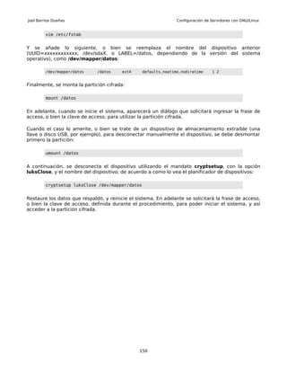 Joel Barrios Dueñas                                              Configuración de Servidores con GNU/Linux


         vim /etc/fstab


Y se añade lo siguiente, o bien se reemplaza el nombre del dispositivo anterior
(UUID=xxxxxxxxxxxx, /dev/sdaX, o LABEL=/datos, dependiendo de la versión del sistema
operativo), como /dev/mapper/datos:

         /dev/mapper/datos    /datos     ext4     defaults,noatime,nodiratime     1 2


Finalmente, se monta la partición cifrada:

         mount /datos


En adelante, cuando se inicie el sistema, aparecerá un diálogo que solicitará ingresar la frase de
acceso, o bien la clave de acceso, para utilizar la partición cifrada.

Cuando el caso lo amerite, o bien se trate de un dispositivo de almacenamiento extraíble (una
llave o disco USB, por ejemplo), para desconectar manualmente el dispositivo, se debe desmontar
primero la partición:

         umount /datos


A continuación, se desconecta el dispositivo utilizando el mandato cryptsetup, con la opción
luksClose, y el nombre del dispositivo, de acuerdo a como lo vea el planificador de dispositivos:

         cryptsetup luksClose /dev/mapper/datos


Restaure los datos que respaldó, y reinicie el sistema. En adelante se solicitará la frase de acceso,
o bien la clave de acceso, definida durante el procedimiento, para poder iniciar el sistema, y así
acceder a la partición cifrada.




                                                150
 