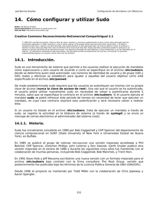 Joel Barrios Dueñas                                                                                     Configuración de Servidores con GNU/Linux



14. Cómo configurar y utilizar Sudo
Autor: Joel Barrios Dueñas
Correo electrónico: darkshram en gmail punto com
Sitio de Red: http://www.alcancelibre.org/



Creative Commons Reconocimiento-NoComercial-CompartirIgual 2.1

        © 1999-2011 Joel Barrios Dueñas. Usted es libre de copiar, distribuir y comunicar públicamente la obra y hacer obras derivadas bajo las
        condiciones siguientes: a) Debe reconocer y citar al autor original. b) No puede utilizar esta obra para fines comerciales. c) Si altera o
        transforma esta obra, o genera una obra derivada, sólo puede distribuir la obra generada bajo una licencia idéntica a ésta. Al reutilizar o
        distribuir la obra, tiene que dejar bien claro los términos de la licencia de esta obra. Alguna de estas condiciones puede no aplicarse si se
        obtiene el permiso del titular de los derechos de autor. Los derechos derivados de usos legítimos u otras limitaciones no se ven afectados por lo
        anterior. La información contenida en este documento y los derivados de éste se proporcionan tal cual son y los autores no asumirán
        responsabilidad alguna si el usuario o lector hace mal uso de éstos.



14.1. Introducción.
Sudo es una herramienta de sistema que permite a los usuarios realizar la ejecución de mandatos
como superusuario u otro usuario de acuerdo a como se especifique en el archivo /etc/sudoers,
donde se determina quien está autorizado. Los números de identidad de usuario y de grupo (UID y
GID) reales y efectivas se establecen para igualar a aquellas del usuario objetivo como esté
especificado en el archivo /etc/passwd.

De modo predeterminado sudo requiere que los usuarios se autentiquen así mismos con su propia
clave de acceso (nunca la clave de acceso de root). Una vez que el usuario se ha autenticado,
el usuario podrá utilizar nuevamente sudo sin necesidad de volver a autenticarse durante 5
minutos, salvo que se especifique lo contrario en el archivo /etc/sudoers. Si el usuario ejecuta el
mandato sudo -v podrá refrescar éste periodo de tiempo sin necesidad de tener que ejecutar un
mandato, en cuyo caso contrario expirará esta autenticación y será necesario volver a realizar
ésta.

Si un usuario no listado en el archivo /etc/sudoers. trata de ejecutar un mandato a través de
sudo, se registra la actividad en la bitácora de sistema (a través de syslogd) y se envía un
mensaje de correo electrónico al administrador del sistema (root).

14.1.1. Historia.

Sudo fue inicialmente concebido en 1980 por Bob Coggeshall y Cliff Spencer del departamento de
ciencia computacional en SUNY (State University of New York o Universidad Estatal de Nueva
York), en Buffalo.

En 1985 se publicó el grupo de noticias net.sources una versión mejorada acreditada a Phil
Betchel, Cliff Spencer, Gretchen Phillips, John LoVerso y Don Gworek. Garth Snyder publicó otra
versión mejorada en el verano de 1986 y durante los siguientes cinco años fue mantenido con al
colaboración de muchas personas, incluyendo Bob Coggeshall, Bob Manchek, y Trent Hein.

En 1991 Dave Hieb y Jeff Nieusma escribieron una nueva versión con un formato mejorado para el
archivo /etc/sudoers bajo contrato con la firma consultora The Root Group, versión que
posteriormente fue publicada bajo los términos de la Licencia Pública General de GNU (GNU/GPL).

Desde 1996 el proyecto es mantenido por Todd Miller con la colaboración de Chris Jepeway y
Aaron Spangler.




                                                                              151
 