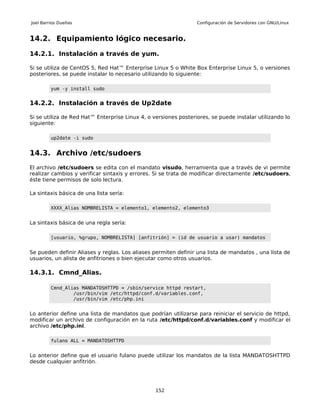 Joel Barrios Dueñas                                              Configuración de Servidores con GNU/Linux


14.2. Equipamiento lógico necesario.

14.2.1. Instalación a través de yum.

Si se utiliza de CentOS 5, Red Hat™ Enterprise Linux 5 o White Box Enterprise Linux 5, o versiones
posteriores, se puede instalar lo necesario utilizando lo siguiente:

         yum -y install sudo


14.2.2. Instalación a través de Up2date

Si se utiliza de Red Hat™ Enterprise Linux 4, o versiones posteriores, se puede instalar utilizando lo
siguiente:

         up2date -i sudo


14.3. Archivo /etc/sudoers
El archivo /etc/sudoers se edita con el mandato visudo, herramienta que a través de vi permite
realizar cambios y verificar sintaxis y errores. Si se trata de modificar directamente /etc/sudoers,
éste tiene permisos de solo lectura.

La sintaxis básica de una lista sería:

         XXXX_Alias NOMBRELISTA = elemento1, elemento2, elemento3


La sintaxis básica de una regla sería:

         [usuario, %grupo, NOMBRELISTA] [anfitrión] = (id de usuario a usar) mandatos


Se pueden definir Aliases y reglas. Los aliases permiten definir una lista de mandatos , una lista de
usuarios, un alista de anfitriones o bien ejecutar como otros usuarios.

14.3.1. Cmnd_Alias.

         Cmnd_Alias MANDATOSHTTPD = /sbin/service httpd restart,
                 /usr/bin/vim /etc/httpd/conf.d/variables.conf,
                 /usr/bin/vim /etc/php.ini


Lo anterior define una lista de mandatos que podrían utilizarse para reiniciar el servicio de httpd,
modificar un archivo de configuración en la ruta /etc/httpd/conf.d/variables.conf y modificar el
archivo /etc/php.ini.

         fulano ALL = MANDATOSHTTPD


Lo anterior define que el usuario fulano puede utilizar los mandatos de la lista MANDATOSHTTPD
desde cualquier anfitrión.




                                                 152
 
