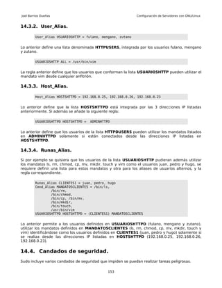 Joel Barrios Dueñas                                           Configuración de Servidores con GNU/Linux


14.3.2. User_Alias.

         User_Alias USUARIOSHTTP = fulano, mengano, zutano


Lo anterior define una lista denominada HTTPUSERS, integrada por los usuarios fulano, mengano
y zutano.

         USUARIOSHTTP ALL = /usr/bin/vim


La regla anterior define que los usuarios que conforman la lista USUARIOSHTTP pueden utilizar el
mandato vim desde cualquier anfitrión.

14.3.3. Host_Alias.

         Host_Alias HOSTSHTTPD = 192.168.0.25, 192.168.0.26, 192.168.0.23


Lo anterior define que la lista HOSTSHTTPD está integrada por las 3 direcciones IP listadas
anteriormente. Si además se añade la siguiente regla:

         USUARIOSHTTPD HOSTSHTTPD =   ADMINHTTPD


Lo anterior define que los usuarios de la lista HTTPDUSERS pueden utilizar los mandatos listados
en ADMINHTTPD solamente si están conectados desde las direcciones IP listadas en
HOSTSHTTPD.

14.3.4. Runas_Alias.

Si por ejemplo se quisiera que los usuarios de la lista USUARIOSHTTP pudieran además utilizar
los mandatos ls, rm, chmod, cp, mv, mkdir, touch y vim como el usuarios juan, pedro y hugo, se
requiere definir una lista para estos mandatos y otra para los aliases de usuarios alternos, y la
regla correspondiente.

         Runas_Alias CLIENTES1 = juan, pedro, hugo
         Cmnd_Alias MANDATOSCLIENTES = /bin/ls,
                 /bin/rm,
                 /bin/chmod,
                 /bin/cp, /bin/mv,
                 /bin/mkdir,
                 /bin/touch,
                 /usr/bin/vim
         USUARIOSHTTPD HOSTSHTTPD = (CLIENTES1) MANDATOSCLIENTES


Lo anterior permite a los usuarios definidos en USUARIOSHTTPD (fulano, mengano y zutano),
utilizar los mandatos definidos en MANDATOSCLIENTES (ls, rm, chmod, cp, mv, mkdir, touch y
vim) identificándose como los usuarios definidos en CLIENTES1 (juan, pedro y hugo) solamente si
se realiza desde las direcciones IP listadas en HOSTSHTTPD (192.168.0.25, 192.168.0.26,
192.168.0.23).

14.4. Candados de seguridad.
Sudo incluye varios candados de seguridad que impiden se puedan realizar tareas peligrosas.

                                               153
 