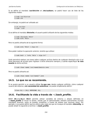Joel Barrios Dueñas                                                Configuración de Servidores con GNU/Linux


Si se define el mandato /usr/bin/vim en /etc/sudoers, se podrá hacer uso de éste de los
siguientes modos:

         $ sudo /usr/bin/vim
         $ sudo vim


Sin embargo, no podrá ser utilizado así:

         $ cd /usr/bin
         $ sudo ./vim


Si se define el mandato /bin/echo, el usuario podrá utilizarlo de los siguientes modos:

         $ sudo /bin/echo "Hola"
         $ sudo echo "Hola"


Pero no podrá utilizarlo de la siguiente forma:

         $ sudo echo "Hola" > algo.txt


Para poder realizar la operación anterior, tendría que utilizar:

         $ sudo bash -c "echo 'Hola' > algo.txt"


Sudo permitirá realizar una tarea sobre cualquier archivo dentro de cualquier directorio aún si no
tiene permisos de acceso para ingresar a dicho directorio siempre y cuando especifique la ruta
exacta de dicho archivo.

         $ sudo chown named /var/named/dominio.zone


Pero no podrá utilizarlo así:

         $ sudo chown named /var/named/*.zone


14.5. Lo que no se recomienda.
Si se quiere permitir a un usuario utilizar lo que sea, desde cualquier anfitrión, cómo cualquier
usuario del sistema y sin necesidad de autenticar, se puede simplemente definir:

         fulano ALL = (ALL) NOPASSWD: ALL


14.6. Facilitando la vida a través de ~/.bash_profile.
BASH (Bourne-Again Shell) permite utilizar variables de entorno y aliases definidas en
~/.bash_profile al iniciar la sesión, siendo que el administrador utilizará activamente muchos
mandatos diversos, estos se pueden simplificar a través de aliases que resuman éstos. Por
ejemplo, si se quiere definir que se utilice sudo cada vez que se invoque al mandato chkconfig, se
puede añadir lo siguiente al archivo ~/.bash_profile:



                                                  154
 