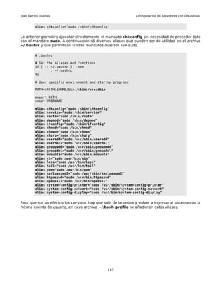 Joel Barrios Dueñas                                             Configuración de Servidores con GNU/Linux


         alias chkconfig="sudo /sbin/chkconfig"


Lo anterior permitirá ejecutar directamente el mandato chkconfig sin necesidad de preceder éste
con el mandato sudo. A continuación só diversos aliases que pueden ser de utilidad en el archivo
~/.bashrc y que permitirán utilizar mandatos diversos con sudo.

         # .bashrc

         # Get the aliases and functions
         if [ -f ~/.bashrc ]; then
                 . ~/.bashrc
         fi

         # User specific environment and startup programs

         PATH=$PATH:$HOME/bin:/sbin:/usr/sbin

         export PATH
         unset USERNAME

         alias   chkconfig="sudo /sbin/chkconfig"
         alias   service="sudo /sbin/service"
         alias   route="sudo /sbin/route"
         alias   depmod="sudo /sbin/depmod"
         alias   ifconfig="sudo /sbin/ifconfig"
         alias   chmod="sudo /bin/chmod"
         alias   chown="sudo /bin/chown"
         alias   chgrp="sudo /bin/chgrp"
         alias   useradd="sudo /usr/sbin/useradd"
         alias   userdel="sudo /usr/sbin/userdel"
         alias   groupadd="sudo /usr/sbin/groupadd"
         alias   groupdel="sudo /usr/sbin/groupdel"
         alias   edquota="sudo /usr/sbin/edquota"
         alias   vi="sudo /usr/bin/vim"
         alias   less="sudo /usr/bin/less"
         alias   tail="sudo /usr/bin/tail"
         alias   yum="sudo /usr/bin/yum"
         alias   saslpasswd2="sudo /usr/sbin/saslpasswd2"
         alias   htpasswd="sudo /usr/bin/htpasswd"
         alias   openssl="sudo /usr/bin/openssl"
         alias   system-config-printer="sudo /usr/sbin/system-config-printer"
         alias   system-config-network="sudo /usr/sbin/system-config-network"
         alias   system-config-display="sudo /usr/bin/system-config-display"


Para que surtan efectos los cambios, hay que salir de la sesión y volver a ingresar al sistema con la
misma cuenta de usuario, en cuyo archivo ~/.bash_profile se añadieron estos aliases.




                                                155
 
