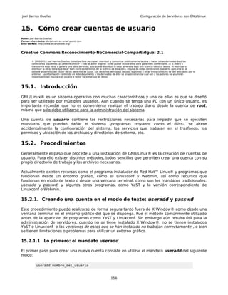 Joel Barrios Dueñas                                                                                     Configuración de Servidores con GNU/Linux



15. Cómo crear cuentas de usuario
Autor: Joel Barrios Dueñas
Correo electrónico: darkshram en gmail punto com
Sitio de Red: http://www.alcancelibre.org/



Creative Commons Reconocimiento-NoComercial-CompartirIgual 2.1

        © 1999-2011 Joel Barrios Dueñas. Usted es libre de copiar, distribuir y comunicar públicamente la obra y hacer obras derivadas bajo las
        condiciones siguientes: a) Debe reconocer y citar al autor original. b) No puede utilizar esta obra para fines comerciales. c) Si altera o
        transforma esta obra, o genera una obra derivada, sólo puede distribuir la obra generada bajo una licencia idéntica a ésta. Al reutilizar o
        distribuir la obra, tiene que dejar bien claro los términos de la licencia de esta obra. Alguna de estas condiciones puede no aplicarse si se
        obtiene el permiso del titular de los derechos de autor. Los derechos derivados de usos legítimos u otras limitaciones no se ven afectados por lo
        anterior. La información contenida en este documento y los derivados de éste se proporcionan tal cual son y los autores no asumirán
        responsabilidad alguna si el usuario o lector hace mal uso de éstos.



15.1. Introducción
GNU/Linux® es un sistema operativo con muchas características y una de ellas es que se diseñó
para ser utilizado por múltiples usuarios. Aún cuando se tenga una PC con un único usuario, es
importante recordar que no es conveniente realizar el trabajo diario desde la cuenta de root,
misma que sólo debe utilizarse para la administración del sistema.

Una cuenta de usuario contiene las restricciones necesarias para impedir que se ejecuten
mandatos que puedan dañar el sistema -programas troyanos como el Bliss-, se altere
accidentalmente la configuración del sistema, los servicios que trabajan en el trasfondo, los
permisos y ubicación de los archivos y directorios de sistema, etc.

15.2. Procedimientos
Generalmente el paso que procede a una instalación de GNU/Linux® es la creación de cuentas de
usuario. Para ello existen distintos métodos, todos sencillos que permiten crear una cuenta con su
propio directorio de trabajo y los archivos necesarios.

Actualmente existen recursos como el programa instalador de Red Hat™ Linux® y programas que
funcionan desde un entorno gráfico, como es Linuxconf y Webmin, así como recursos que
funcionan en modo de texto o desde una ventana terminal, como son los mandatos tradicionales,
useradd y passwd, y algunos otros programas, como YaST y la versión correspondiente de
Linuxconf o Webmin.

15.2.1. Creando una cuenta en el modo de texto: useradd y passwd

Este procedimiento puede realizarse de forma segura tanto fuera de X Window® como desde una
ventana terminal en el entorno gráfico del que se disponga. Fue el método comúnmente utilizado
antes de la aparición de programas como YaST y Linuxconf. Sin embargo aún resulta útil para la
administración de servidores, cuando no se tiene instalado X Window®, no se tienen instalados
YaST o Linuxconf -o las versiones de estos que se han instalado no trabajan correctamente-, o bien
se tienen limitaciones o problemas para utilizar un entorno gráfico.

15.2.1.1. Lo primero: el mandato useradd

El primer paso para crear una nueva cuenta consiste en utilizar el mandato useradd del siguiente
modo:

           useradd nombre_del_usuario


                                                                              156
 