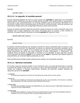 Joel Barrios Dueñas                                                     Configuración de Servidores con GNU/Linux


Ejemplo:

         useradd fulano


15.2.1.2. Lo segundo: el mandato passwd

El paso siguiente después de crear la nueva cuenta con useradd es especificar una contraseña
para el usuario. Determine una que le resulte fácil de recordar, que mezcle números, mayúsculas y
minúsculas y que, preferentemente, no contenga palabras que se encontrarían fácilmente en el
diccionario. Existen otras recomendaciones, por lo que es conveniente leer, antes de continuar, los
comentarios finales acerca de la seguridad incluidos en este mismo artículo.

Aunque el sistema siempre tratará de prevenirlo cuando se escoja una mala contraseña, éste no le
impedirá que lo haga. Especificar una nueva contraseña para un usuario, o bien cambiar la
existente, se puede realizar utilizando el mandato passwd del siguiente modo:

         passwd nombre_del_usuario


Ejemplo:

         passwd fulano


El sistema solicitará entonces que proceda a escribir la nueva contraseña para el usuario y que
repita ésta para confirmar. Por seguridad, el sistema no mostrará los caracteres tecleados, por lo
que debe hacerlo con cuidado. Si se considera que tal vez se cometieron errores de tecleado,
puede presionarse las veces que sean necesarias la tecla <Backspace> o <Retroceso>. De
cualquier forma el sistema le informará si coincide o no lo tecleado. Si todo salió bien recibirá
como respuesta del sistema code 0. Si en cambio recibe code 1, significará que deberá repetir el
procedimiento, en virtud de haberse producido un error.

Este procedimiento también puede utilizarse para cambiar una contraseña existente.

15.2.1.3. Opciones avanzadas

En muchos casos las opciones pueden no ser necesarias, pero si se está administrando un servidor
o estación de trabajo, o bien se es un usuario un poco más experimentado, y se quiere crear una
cuenta con mayores o menores restricciones, atributos y/o permisos, pueden utilizarse las
siguientes opciones de useradd:

-c comment
      Se utiliza para especificar el archivo de comentario de campo para la nueva cuenta.

-d home dir
      Se utiliza para establecer el directorio de trabajo del usuario. Es conveniente, a fin de tener un sistema
      bien organizado, que este se localice dentro del directorio /home.

-e expire date
      Se utiliza para establecer la fecha de expiración de una cuenta de usuario. Ésta debe ingresarse en el
      siguiente formato: AAAA-MM-DD.

-g initial group
        Se utiliza para establecer el grupo inicial al que pertenecerá el usuario. De forma predeterminada se
        establece como único grupo 1. Nota: el grupo asignado debe existir.


                                                      157
 