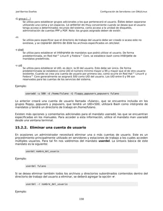 Joel Barrios Dueñas                                                        Configuración de Servidores con GNU/Linux


-G group,[...]
      Se utiliza para establecer grupos adicionales a los que pertenecerá el usuario. Éstos deben separarse
      utilizando una coma y sin espacios. Lo anterior es muy conveniente cuando se desea que el usuario
      tenga acceso a determinados recursos del sistema, como acceso a la unidad de disquetes,
      administración de cuentas PPP y POP. Nota: los grupos asignado deben de existir.

-m
         Se utiliza para especificar que el directorio de trabajo del usuario debe ser creado si acaso este no
         existiese, y se copiarán dentro de éste los archivos especificados en /etc/skel.

-s shell
       Se utiliza para establecer el intérprete de mandatos que podrá utilizar el usuario. De forma
       predeterminada, en Red Hat™ Linux® y Fedora™ Core, se establece bash como intérpete de
       mandatos predefinido.

-u uid
         Se utiliza para establecer el UID, es decir, la ID del usuario. Este debe ser único. De forma
         predeterminada se establece como UID el número mínimo mayor a 99 y mayor que el de otro usuario
         existente. Cuando se crea una cuenta de usuario por primera vez, como ocurre en Red Hat™ Linux® y
         Fedora™ Core generalmente se asignará 500 como UID del usuario. Los UID entre 0 y 99 son
         reservados para las cuentas de los servicios del sistema.

Ejemplo:

           useradd -u 500 -d /home/fulano -G floppy,pppusers,popusers fulano


Lo anterior creará una cuenta de usuario llamada «fulano», que se encuentra incluida en los
grupos floppy, pppusers y popusers, que tendrá un UID=500; utilizará Bash como intérprete de
mandatos y tendrá un directorio de trabajo en /home/fulano.

Existen más opciones y comentarios adicionales para el mandato useradd, las que se encuentran
especificadas en los manuales. Para acceder a esta información, utilice el mandato man useradd
desde una ventana terminal.

15.2.2. Eliminar una cuenta de usuario

En ocasiones un administrador necesitará eliminar una o más cuentas de usuario. Este es un
procedimiento principalmente utilizado en servidores y estaciones de trabajo a los cuales acceden
múltiples usuarios. Para tal fin nos valdremos del mandato userdel. La sintaxis básica de este
mandato es la siguiente:

           userdel nombre_del_usuario


Ejemplo:

           userdel fulano


Si se desea eliminar también todos los archivos y directorios subordinados contenidos dentro del
directorio de trabajo del usuario a eliminar, se deberá agregar la opción -r:

           userdel -r nombre_del_usuario


Ejemplo:

                                                         158
 