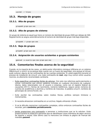 Joel Barrios Dueñas                                             Configuración de Servidores con GNU/Linux


         userdel -r fulano


15.3. Manejo de grupos

15.3.1. Alta de grupos

         groupadd grupo-que-sea


15.3.2. Alta de grupos de sistema

Un grupo de sistema es aquel que tiene un número de identidad de grupo (GID) por debajo de 500.
Regularmente se asigna automáticamente el número de identidad de grupo más bajo disponible.

         groupadd -r grupo-que-sea


15.3.3. Baja de grupos

         groupdel grupo-que-sea


15.3.4. Asignación de usuarios existentes a grupos existentes

         gpasswd -a usuario-que-sea grupo-que-sea


15.4. Comentarios finales acerca de la seguridad
Cuando, en la mayoría de los casos, un delincuente informático consigue infiltrarse en un sistema
GNU/Linux® o Unix® no es porque éste cuente con un hueco de seguridad, sino porque el intruso
pudo vulnerar alguna de las contraseñas de las cuentas existentes. Si usted especificó durante el
proceso de instalación de Linux® una mala contraseña de root, algo muy común entre usuarios
novicios, es altamente recomendado cambiarla.

    •   Evite especificar contraseñas fáciles de adivinar . Con esto nos referimos particularmente a
        utilizar contraseñas que utilicen palabras incluidas en cualquier diccionario de cualquier
        idioma, datos relacionados con el usuario o empresa, como son el registro federal de
        causantes (R.F.C.), fechas de nacimiento, números telefónicos, seguro social, números de
        cuentas de académicos o alumnos y nombres de mascotas, la palabra Linux®, nombres de
        personajes de ciencia ficción, etc.

    •   Evite escribir las contraseñas sobre medios físicos, prefiera siempre limitarse a
        memorizarlas.

    •   Si necesita almacenar contraseñas en un archivo, hágalo utilizando cifrado.

    •   Si se le dificulta memorizar contraseñas complejas, utilice entonces contraseñas fáciles de
        recordar, pero cámbielas periódicamente.

    •   Jamás proporcione una contraseña a personas o instituciones que se la soliciten. Evite
        proporcionarla en especial a personas que se identifiquen como miembros de algún servicio
        de soporte o ventas. Este último caso lo menciona con énfasis la página de manual del
        mandato passwd.


                                                159
 