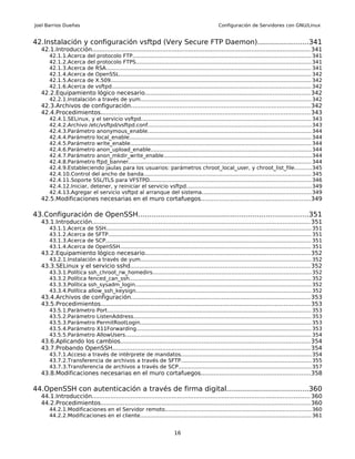 Joel Barrios Dueñas                                                                                  Configuración de Servidores con GNU/Linux


42.Instalación y configuración vsftpd (Very Secure FTP Daemon).......................341
   42.1.Introducción...................................................................................................................... 341
       42.1.1.Acerca      del protocolo FTP.......................................................................................................... 341
       42.1.2.Acerca      del protocolo FTPS........................................................................................................ 341
       42.1.3.Acerca      de RSA.......................................................................................................................... 341
       42.1.4.Acerca      de OpenSSL.................................................................................................................. 342
       42.1.5.Acerca      de X.509....................................................................................................................... 342
       42.1.6.Acerca      de vsftpd....................................................................................................................... 342
   42.2.Equipamiento lógico necesario.........................................................................................342
       42.2.1.Instalación a través de yum...................................................................................................... 342
   42.3.Archivos de configuración.................................................................................................342
   42.4.Procedimientos................................................................................................................. 343
       42.4.1.SELinux, y el servicio vsftpd..................................................................................................... 343
       42.4.2.Archivo /etc/vsftpd/vsftpd.conf................................................................................................. 343
       42.4.3.Parámetro anonymous_enable................................................................................................. 344
       42.4.4.Parámetro local_enable............................................................................................................ 344
       42.4.5.Parámetro write_enable............................................................................................................ 344
       42.4.6.Parámetro anon_upload_enable............................................................................................... 344
       42.4.7.Parámetro anon_mkdir_write_enable........................................................................................ 344
       42.4.8.Parámetro ftpd_banner............................................................................................................. 344
       42.4.9.Estableciendo jaulas para los usuarios: parámetros chroot_local_user, y chroot_list_file..........345
       42.4.10.Control del ancho de banda.................................................................................................... 345
       42.4.11.Soporte SSL/TLS para VFSTPD................................................................................................ 346
       42.4.12.Iniciar, detener, y reiniciar el servicio vsftpd..........................................................................349
       42.4.13.Agregar el servicio vsftpd al arranque del sistema.................................................................349
   42.5.Modificaciones necesarias en el muro cortafuegos...........................................................349

43.Configuración de OpenSSH.............................................................................351
   43.1.Introducción...................................................................................................................... 351
       43.1.1.Acerca      de   SSH.......................................................................................................................... 351
       43.1.2.Acerca      de   SFTP......................................................................................................................... 351
       43.1.3.Acerca      de   SCP.......................................................................................................................... 351
       43.1.4.Acerca      de   OpenSSH.................................................................................................................. 351
   43.2.Equipamiento lógico necesario.........................................................................................352
       43.2.1.Instalación a través de yum...................................................................................................... 352
   43.3.SELinux y el servicio sshd.................................................................................................352
       43.3.1.Política     ssh_chroot_rw_homedirs.............................................................................................. 352
       43.3.2.Política     fenced_can_ssh............................................................................................................ 352
       43.3.3.Política     ssh_sysadm_login......................................................................................................... 352
       43.3.4.Política     allow_ssh_keysign........................................................................................................ 352
   43.4.Archivos de configuración.................................................................................................353
   43.5.Procedimientos................................................................................................................. 353
       43.5.1.Parámetro        Port......................................................................................................................... 353
       43.5.2.Parámetro        ListenAddress.......................................................................................................... 353
       43.5.3.Parámetro        PermitRootLogin...................................................................................................... 353
       43.5.4.Parámetro        X11Forwarding........................................................................................................ 353
       43.5.5.Parámetro        AllowUsers............................................................................................................... 354
   43.6.Aplicando los cambios...................................................................................................... 354
   43.7.Probando OpenSSH........................................................................................................... 354
       43.7.1.Acceso a través de intérprete de mandatos............................................................................. 354
       43.7.2.Transferencia de archivos a través de SFTP.............................................................................. 355
       43.7.3.Transferencia de archivos a través de SCP............................................................................... 357
   43.8.Modificaciones necesarias en el muro cortafuegos...........................................................358

44.OpenSSH con autenticación a través de firma digital.....................................360
   44.1.Introducción...................................................................................................................... 360
   44.2.Procedimientos................................................................................................................. 360
       44.2.1.Modificaciones en el Servidor remoto....................................................................................... 360
       44.2.2.Modificaciones en el cliente...................................................................................................... 361


                                                                           16
 