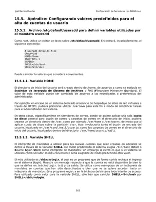 Joel Barrios Dueñas                                             Configuración de Servidores con GNU/Linux


15.5. Apéndice: Configurando valores predefinidos para el
alta de cuentas de usuario

15.5.1. Archivo /etc/default/useradd para definir variables utilizadas por
el mandato useradd

Como root, utilice un editor de texto sobre /etc/default/useradd. Encontrará, invariablemente, el
siguiente contenido:

         # useradd defaults file
         GROUP=100
         HOME=/home
         INACTIVE=-1
         EXPIRE=
         SHELL=/bin/bash
         SKEL=/etc/skel


Puede cambiar lo valores que considere convenientes.

15.5.1.1. Variable HOME

El directorio de inicio del usuario será creado dentro de /home, de acuerdo a como se estipula en
Estándar de Jerarquía de Sistema de Archivos o FHS (Filesystem Hierarchy Standard). El
valor de esta variable puede ser cambiado de acuerdo a las necesidades o preferencias del
administrador.

Por ejemplo, en el caso de un sistema dedicado al servicio de hospedaje de sitios de red virtuales a
través de HTTPD, pudiera preferirse utilizar /var/www para este fin a modo de simplificar tareas
para el administrador del sistema.

En otros casos, específicamente en servidores de correo, donde se quiere aplicar una sola cuota
de disco general para buzón de correo y carpetas de correo en el directorio de inicio, pudiera
crearse un directorio dentro de /var, como por ejemplo /var/home o /var/users, de modo que al
aplicar cuota de disco sobre la partición /var, ésta involucraría tanto el buzón de entrada del
usuario, localizado en /var/spool/mail/usuario, como las carpetas de correo en el directorio de
inicio del usuario, localizados dentro del directorio /var/home/usuario/mail/.

15.5.1.2. Variable SHELL

El intérprete de mandatos a utilizar para las nuevas cuentas que sean creadas en adelante se
define a través de la variable SHELL. De modo predefinido el sistema asigna /bin/bash (BASH o
Bourne Again Shell) como intérprete de mandatos; sin embargo lo cierto es que si el sistema se
utilizará como servidor, lo más conveniente sería asignarle de modo predefinido otro valor.

El más utilizado es /sbin/nologin, el cual es un programa que de forma cortés rechaza el ingreso
en el sistema (login). Muestra un mensaje respecto a que la cuenta no está disponible (o bien lo
que se defina en /etc/nologin.txt) y da salida. Se utiliza como reemplazo de un intérprete de
mandatos en cuentas que han sido desactivadas o bien que no se quiere accedan hacia un
intérprete de mandatos. Este programa registra en la bitácora del sistema todo intento de acceso.
Para utilizarlo como valor para la variable SHELL, sólo hay que cambiar SHELL=/bin/bash por
SHELL=/sbin/nologin.




                                                161
 