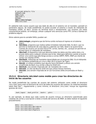 Joel Barrios Dueñas                                             Configuración de Servidores con GNU/Linux


         # useradd defaults file
         GROUP=100
         HOME=/home
         INACTIVE=-1
         EXPIRE=
         SHELL=/sbin/nologin
         SKEL=/etc/skel


En adelante todo nuevo usuario que sea dado de alta en el sistema con         el mandato useradd sin
parámetro alguno, de modo predefinido no podrá acceder al sistema a           través de intérprete de
mandatos (shell), es decir, acceso en terminal local o remotamente.           Los usuarios con estas
características podrán, sin embargo, utilizar cualquier otro servicios como   FTP, correo o Samba sin
problema alguno.

Otros valores para la variable SHELL pueden ser:

          ●   /sbin/nologin, programa que de forma cortés rechaza el ingreso en el sistema
              (login).
          ●   /bin/false, programa que realiza salida inmediata indicando falla. Es decir, que no
              permite la realización de cosa alguna y además con falla. Ideal si se quiere tener
              cuentas de usuario con acceso hacia FTP, correo, Samba, etc., aunque sin permitir el
              acceso hacia un intérprete de mandatos.
          ●   /dev/null, el dispositivo nulo que descarta todos los datos escritos sobre éste y no
              provee datos para cualquier proceso que lo lea. Ideal para definirse cuando se quiere
              utilizar una cuenta que sólo tenga acceso a correo (SMTP, POP3, IMAP y/o cliente de
              correo con interfaz HTTP).
          ●   /bin/bash, intérprete de mandatos desarrollado por el proyecto GNU. Es el intérprete
              de mandatos predefinido en Linux y Mac OS X (a partir de Tiger).
          ●   /bin/sh, un enlace simbólico que apunta hacia /bin/bash y ofrece una versión
              simplificada de Bash muy similar a Bourne Shell (sh).
          ●   /bin/tcsh, una versión mejorada del de mandatos de C (csh).
          ●   /bin/ash, un clon de Bourne shell (sh) que utiliza menos memoria.
          ●   /bin/zsh, una versión mejorada de sh con funciones útiles encontradas en Bash y
              tcsh.

15.5.2. Directorio /etc/skel como molde para crear los directorios de
inicio de los usuarios

De modo predefinido las cuentas de usuario del sistema utilizarán como molde al directorio
/etc/skel para crear el directorio de inicio de todos los usuarios del sistema. En sistemas basados
sobre Red Hat™, regularmente y como mínimo, el directorio /etc/skel incluye los siguientes
guiones de inicio:

         .bash_logout   .bash_profile   .bashrc    .gtkrc


Si, por ejemplo, se desea que cada cuenta de usuario incluya un directorio subordinado para
carpetas de correo y suscripción a éstas a través del servicio de IMAP, se debe realizar el siguiente
procedimiento:

         mkdir   /etc/skel/mail/
         touch   /etc/skel/mail/Borradores
         touch   /etc/skel/mail/Enviados
         touch   /etc/skel/mail/Papelera




                                                  162
 