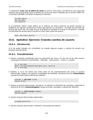 Joel Barrios Dueñas                                            Configuración de Servidores con GNU/Linux


Y ,finalmente, crear con el editor de texto el archivo /etc/skel/.mailboxlist que sirve para
registrar las suscripciones hacia carpetas de correo que serán utilizadas por el servicio IMAP con
un servidor UW-IMAP, utilizando el siguiente contenido:

         mail/Borradores
         mail/Enviados
         mail/Papelera


Si se pretende utilizar modo gráfico en el sistema, de forma adicional se puede corregir un
problema con algunas versiones de Firefox que generan un directorio ~/.mozilla con permisos de
acceso sólo para root, de modo tal que al añadirlo en /etc/skel se incluya un directorio ~/.mozilla
con permisos de acceso para el usuario al crear cada cuenta de usuario.

         mkdir /etc/skel/.mozilla


15.6. Apéndice: Ejercicio: Creando cuentas de usuario

15.6.1. Introducción

A fin de poder trabajar con comodidad, se crearán algunos grupos y cuentas de usuario con
diversas características.

15.6.2. Procedimientos

1. Genere contenido predefinido para los directorios de inicio a fin de que el de cada usuario
   contenga los directorio subordinados ~/Desktop, ~/Documents, ~/mail y ~/.mozilla:

         ls -a /etc/skel
         mkdir /etc/skel/{Desktop,Documents,mail,.mozilla}
         ls -a /etc/skel


2. Genere, si no lo ha hecho aún como parte de los procedimientos del curso, al usuario
   denominado «fulano» con derecho a intérprete de mandatos, directorio de inicio /home/fulano
   y grupo principal fulano (valores por defecto):

         useradd -s /bin/bash fulano
         passwd fulano


3. Genere al usuario denominado «mengano» sin derecho a intérprete de mandatos, asignando el
   directorio de inicio /home/mengano y grupo principal «mengano» (valores por defecto):

         useradd -s /sbin/nologin mengano
         passwd mengano


4. Genere el grupo denominado «desarrollo»:

         groupadd desarrollo


5. Genere el grupo denominado «sistemas» como grupo de sistema:



                                               163
 