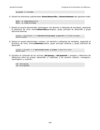 Joel Barrios Dueñas                                                        Configuración de Servidores con GNU/Linux


         groupadd -r sistemas


6. Genere los directorios subordinados /home/desarrollo y /home/sistemas/ del siguiente modo:

         mkdir -p /home/desarrollo
         mkdir -p /home/sistemas


7. Genere al usuario denominado «perengano» con derecho a intérprete de mandatos, asignando
   el directorio de inicio /home/desarrollo/perengano, grupo principal de desarrollo y grupo
   adicional sistemas:

         useradd -s /sbin/nologin -m -d /home/desarrollo/perengano -g desarrollo -G sistemas perengano
         passwd perengano


8. Genere al usuario denominado «zutano» con derecho a intérprete de mandatos, asignando el
   directorio de inicio /home/sistemas/zutano, grupo principal sistemas y grupo adicional de
   desarrollo:

         useradd -s /bin/bash -m -d /home/sistemas/zutano -g sistemas -G desarrollo zutano
         passwd zutano


9. Visualice el contenido de los archivos /etc/group y /etc/passwd y compare y determine las
   diferencias entre los grupos «desarrollo» y «sistemas» y los usuarios «fulano», «mengano»,
   «perengano» y «zutano».

         cat /etc/group
         cat /etc/passwd




                                                        164
 