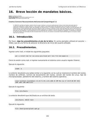 Joel Barrios Dueñas                                                                                        Configuración de Servidores con GNU/Linux



16. Breve lección de mandatos básicos.
Autor: Joel Barrios Dueñas
Correo electrónico: darkshram en gmail punto com
Sitio de Red: http://www.alcancelibre.org/


Creative Commons Reconocimiento-NoComercial-CompartirIgual 2.1

        © 1999-2011 Joel Barrios Dueñas. Usted es libre de copiar, distribuir y comunicar públicamente la obra y hacer obras derivadas bajo las
        condiciones siguientes: a) Debe reconocer y citar al autor original. b) No puede utilizar esta obra para fines comerciales (incluyendo su
        publicación, a través de cualquier medio, por entidades con fines de lucro). c) Si altera o transforma esta obra, o genera una obra derivada, sólo
        puede distribuir la obra generada bajo una licencia idéntica a ésta. Al reutilizar o distribuir la obra, tiene que dejar bien claro los términos de la
        licencia de esta obra. Alguna de estas condiciones puede no aplicarse si se obtiene el permiso del titular de los derechos de autor. Los derechos
        derivados de usos legítimos u otras limitaciones no se ven afectados por lo anterior. Licencia completa en castellano. La información contenida
        en este documento y los derivados de éste se proporcionan tal cual son y los autores no asumirán responsabilidad alguna si el usuario o lector
        hace mal uso de éstos.



16.1. Introducción.
Por favor, siga los procedimientos al pie de la letra. En varios ejemplos utilizará el caracter ~
(tilde), que es una forma de abreviar el directorio de inicio del usuario utilizado.

16.2. Procedimientos.
Ingrese como root, e instale los siguientes paquetes:

            yum -y install man tar zip unzip gzip bzip2 perl less file man-pages-es


Cierre la sesión como root, e ingrese nuevamente al sistema como usuario regular (fulano).

Ejecute lo siguiente:

            uname -a


Lo anterior devolverá una salida similar a la siguiente, en la cual se mostrará el nombre del núcleo,
nombre de anfitrión, número de lanzamiento del núcleo, versión del núcleo de Linux, tipo de
microprocesador, plataforma del sistema, y nombre del sistema operativo.

            Linux localhost.localdomain 2.6.32-71.29.1.el6.i686 #1 SMP Mon Jun 27 18:07:00 BST 2011
            i686 i686 i386 GNU/Linux


Ejecute lo siguiente:

            file /etc/hosts


Lo anterior devolverá que /etc/hosts es un archivo de texto.

            /etc/hosts: ASCII text


Ejecute lo siguiente:

            file /boot/grub/splash.xpm.gz




                                                                                165
 