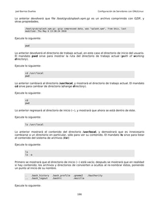 Joel Barrios Dueñas                                                Configuración de Servidores con GNU/Linux


Lo anterior devolverá que file /boot/grub/splash.xpm.gz es un archivo comprimido con GZIP, y
otras propiedades.

         /boot/grub/splash.xpm.gz: gzip compressed data, was "splash.xpm", from Unix, last
         modified: Thu May 6 13:38:24 2010


Ejecute lo siguiente:

         pwd


Lo anterior devolverá el directorio de trabajo actual, en este caso el directorio de inicio del usuario.
El mandato pwd sirve para mostrar la ruta del directorio de trabajo actual (path of working
directory).

Ejecute lo siguiente:

         cd /usr/local
         pwd


Lo anterior cambiará al directorio /usr/local, y mostrará el directorio de trabajo actual. El mandato
cd sirve para cambiar de directorio (change directory).

Ejecute lo siguiente:

         cd
         pwd


Lo anterior regresará al directorio de inicio (~), y mostrará que ahora se está dentro de éste.

Ejecute lo siguiente:

         ls /usr/local


Lo anterior mostrará el contenido del directorio /usr/local, y demostrará que es innecesario
cambiarse a un directorio en particular, sólo para ver su contenido. El mandato ls sirve para listar
el contenido del sistema de archivos (list)

Ejecute lo siguiente:

         ls
         ls -a


Primero se mostrará que el directorio de inicio (~) está vacío; después se mostrará que en realidad
si hay contenido; los archivos y directorios de convierten a ocultos al re-nombrar éstos, poniendo
un punto al inicio de su nombre.

         .     .bash_history   .bash_profile   .gnome2    .Xauthority
         ..    .bash_logout    .bashrc         .mozilla


Ejecute lo siguiente:


                                                  166
 