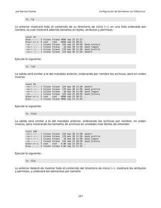 Joel Barrios Dueñas                                                            Configuración de Servidores con GNU/Linux


         ls -la


Lo anterior mostrará todo el contenido de su directorio de inicio (~), en una lista ordenada por
nombre, la cual mostrará además tamaños en bytes, atributos y permisos:

         total 24
         drwx------.   4   fulano   fulano 4096 sep 23 21:22 .
         drwxr-xr-x.   5   root     root   4096 sep 23 20:51 ..
         -rw-------.   1   fulano   fulano 143 sep 23 20:59 .bash_history
         -rw-r--r--.   1   fulano   fulano   18 may 30 11:58 .bash_logout
         -rw-r--r--.   1   fulano   fulano 176 may 30 11:58 .bash_profile
         -rw-r--r--.   1   fulano   fulano 124 may 30 11:58 .bashrc


Ejecute lo siguiente:

         ls -lar


La salida será similar a la del mandato anterior, ordenando por nombre los archivos, pero en orden
inverso:

         total 24
         -rw-r--r--.   1   fulano   fulano 124 may    30   11:58   .bashrc
         -rw-r--r--.   1   fulano   fulano 176 may    30   11:58   .bash_profile
         -rw-r--r--.   1   fulano   fulano   18 may   30   11:58   .bash_logout
         -rw-------.   1   fulano   fulano 143 sep    23   20:59   .bash_history
         drwxr-xr-x.   5   root     root   4096 sep   23   20:51   ..
         drwx------.   4   fulano   fulano 4096 sep   23   21:35   .


Ejecute lo siguiente:

         ls -hlar


La salida será similar a la del mandato anterior, ordenando los archivos por nombre, en orden
inverso, pero mostrando los tamaños de archivos en unidades más fáciles de entender:

         total 24K
         -rw-r--r--.   1   fulano   fulano 124 may    30   11:58   .bashrc
         -rw-r--r--.   1   fulano   fulano 176 may    30   11:58   .bash_profile
         -rw-r--r--.   1   fulano   fulano   18 may   30   11:58   .bash_logout
         -rw-------.   1   fulano   fulano 143 sep    23   20:59   .bash_history
         drwxr-xr-x.   5   root     root   4.0K sep   23   20:51   ..
         drwx------.   4   fulano   fulano 4.0K sep   23   21:35   .


Ejecute lo siguiente:

         ls -Sla


Lo anterior deberá de mostrar todo el contenido del directorio de inicio (~), mostrará los atributos
y permisos, y ordenará los elementos por tamaño:




                                                            167
 