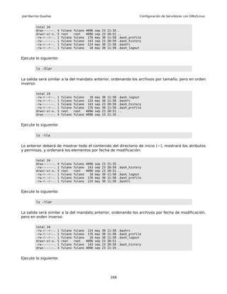 Joel Barrios Dueñas                                                            Configuración de Servidores con GNU/Linux


         total 24
         drwx------.   4   fulano   fulano 4096 sep 23 21:35 .
         drwxr-xr-x.   5   root     root   4096 sep 23 20:51 ..
         -rw-r--r--.   1   fulano   fulano 176 may 30 11:58 .bash_profile
         -rw-------.   1   fulano   fulano 143 sep 23 20:59 .bash_history
         -rw-r--r--.   1   fulano   fulano 124 may 30 11:58 .bashrc
         -rw-r--r--.   1   fulano   fulano   18 may 30 11:58 .bash_logout


Ejecute lo siguiente:

         ls -Slar


La salida será similar a la del mandato anterior, ordenando los archivos por tamaño, pero en orden
inverso:

         total 24
         -rw-r--r--.   1   fulano   fulano   18 may   30   11:58   .bash_logout
         -rw-r--r--.   1   fulano   fulano 124 may    30   11:58   .bashrc
         -rw-------.   1   fulano   fulano 143 sep    23   20:59   .bash_history
         -rw-r--r--.   1   fulano   fulano 176 may    30   11:58   .bash_profile
         drwxr-xr-x.   5   root     root   4096 sep   23   20:51   ..
         drwx------.   4   fulano   fulano 4096 sep   23   21:35   .


Ejecute lo siguiente:

         ls -tla


Lo anterior deberá de mostrar todo el contenido del directorio de inicio (~), mostrará los atributos
y permisos, y ordenará los elementos por fecha de modificación:

         total 24
         drwx------.   4   fulano   fulano 4096 sep 23 21:35 .
         -rw-------.   1   fulano   fulano 143 sep 23 20:59 .bash_history
         drwxr-xr-x.   5   root     root   4096 sep 23 20:51 ..
         -rw-r--r--.   1   fulano   fulano   18 may 30 11:58 .bash_logout
         -rw-r--r--.   1   fulano   fulano 176 may 30 11:58 .bash_profile
         -rw-r--r--.   1   fulano   fulano 124 may 30 11:58 .bashrc


Ejecute lo siguiente:

         ls -tlar


La salida será similar a la del mandato anterior, ordenando los archivos por fecha de modificación,
pero en orden inverso:

         total 24
         -rw-r--r--.   1   fulano   fulano 124 may 30      11:58   .bashrc
         -rw-r--r--.   1   fulano   fulano 176 may 30      11:58   .bash_profile
         -rw-r--r--.   1   fulano   fulano   18 may 30     11:58   .bash_logout
         drwxr-xr-x.   5   root     root   4096 sep 23     20:51   ..
         -rw-------.   1   fulano   fulano 143 sep 23      20:59   .bash_history
         drwx------.   4   fulano   fulano 4096 sep 23     21:35   .


Ejecute lo siguiente:




                                                            168
 