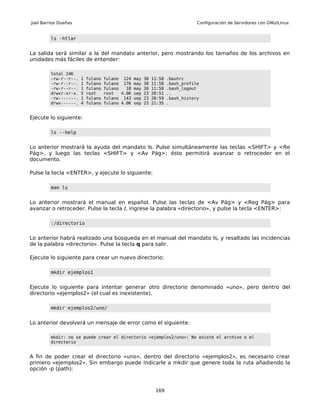 Joel Barrios Dueñas                                                          Configuración de Servidores con GNU/Linux


         ls -htlar


La salida será similar a la del mandato anterior, pero mostrando los tamaños de los archivos en
unidades más fáciles de entender:

         total 24K
         -rw-r--r--.   1   fulano   fulano 124 may 30    11:58   .bashrc
         -rw-r--r--.   1   fulano   fulano 176 may 30    11:58   .bash_profile
         -rw-r--r--.   1   fulano   fulano   18 may 30   11:58   .bash_logout
         drwxr-xr-x.   5   root     root   4.0K sep 23   20:51   ..
         -rw-------.   1   fulano   fulano 143 sep 23    20:59   .bash_history
         drwx------.   4   fulano   fulano 4.0K sep 23   21:35   .


Ejecute lo siguiente:

         ls --help


Lo anterior mostrará la ayuda del mandato ls. Pulse simultáneamente las teclas <SHIFT> y <Re
Pág>, y luego las teclas <SHIFT> y <Av Pág>; ésto permitirá avanzar o retroceder en el
documento.

Pulse la tecla <ENTER>, y ejecute lo siguiente:

         man ls


Lo anterior mostrará el manual en español. Pulse las teclas de <Av Pág> y <Reg Pág> para
avanzar o retroceder. Pulse la tecla /, ingrese la palabra «directorio», y pulse la tecla <ENTER>:

         :/directorio


Lo anterior habrá realizado una búsqueda en el manual del mandato ls, y resaltado las incidencias
de la palabra «directorio». Pulse la tecla q para salir.

Ejecute lo siguiente para crear un nuevo directorio:

         mkdir ejemplos1


Ejecute lo siguiente para intentar generar otro directorio denominado «uno», pero dentro del
directorio «ejemplos2» (el cual es inexistente).

         mkdir ejemplos2/uno/


Lo anterior devolverá un mensaje de error como el siguiente:

         mkdir: no se puede crear el directorio «ejemplos2/uno»: No existe el archivo o el
         directorio


A fin de poder crear el directorio «uno», dentro del directorio «ejemplos2», es necesario crear
primero «ejemplos2». Sin embargo puede indicarle a mkdir que genere toda la ruta añadiendo la
opción -p (path):



                                                          169
 