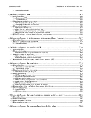 Joel Barrios Dueñas                                                                               Configuración de Servidores con GNU/Linux


       44.2.3.Comprobaciones....................................................................................................................... 362


45.Cómo configurar NTP......................................................................................363
   45.1.Introducción...................................................................................................................... 363
       45.1.1.Acerca de NTP.......................................................................................................................... 363
       45.1.2.Acerca de UTC.......................................................................................................................... 364
   45.2.Equipamiento lógico necesario.........................................................................................364
       45.2.1.Instalación a través de yum...................................................................................................... 364
       45.2.2.Instalación a través de up2date................................................................................................ 364
   45.3.Procedimientos................................................................................................................. 364
       45.3.1.Herramienta ntpdate................................................................................................................ 364
       45.3.2.Archivo de configuración /etc/ntp.conf..................................................................................... 365
       45.3.3.Iniciar, detener y reiniciar el servicio ntpd................................................................................ 366
       45.3.4.Agregar el servicio ntpd al arranque del sistema......................................................................366
   45.4.Modificaciones necesarias en el muro cortafuegos...........................................................366

46.Cómo configurar el sistema para sesiones gráficas remotas..........................367
   46.1.Introducción...................................................................................................................... 367
   46.2.Sesión gráfica remota con GDM........................................................................................ 367
       46.2.1.Procedimiento.......................................................................................................................... 367


47.Cómo configurar un servidor NFS...................................................................370
   47.1.Introducción...................................................................................................................... 370
   47.2.Procedimientos................................................................................................................. 370
       47.2.1.Instalación del equipamiento lógico necesario......................................................................... 370
   47.3.Configurando la seguridad................................................................................................ 370
       47.3.1.Compartir un volumen NFS....................................................................................................... 371
       47.3.2.Configurando las máquinas clientes......................................................................................... 372
   47.4.Instalación de GNU/Linux a través de un servidor NFS......................................................374

48.Cómo configurar Samba básico......................................................................375
   48.1.Introducción...................................................................................................................... 375
       48.1.1.Acerca del protocolo SMB......................................................................................................... 375
       48.1.2.Acerca de Samba...................................................................................................................... 375
   48.2.Equipamiento lógico necesario.........................................................................................375
       48.2.1.Instalación a través de yum...................................................................................................... 376
   48.3.Procedimientos................................................................................................................. 376
       48.3.1.SELinux y el servicio smb......................................................................................................... 376
       48.3.2.Alta de cuentas de usuario....................................................................................................... 377
       48.3.3.El archivo lmhosts.................................................................................................................... 377
       48.3.4.Parámetros principales del archivo smb.conf...........................................................................378
       48.3.5.Parámetro remote announce.................................................................................................... 379
       48.3.6.Impresoras en Samba............................................................................................................... 380
       48.3.7.Compartiendo directorios a través de Samba...........................................................................380
   48.4.Iniciar el servicio, y añadirlo al arranque del sistema.......................................................382
   48.5.Comprobaciones............................................................................................................... 383
       48.5.1.Modo texto............................................................................................................................... 383
       48.5.2.Modo gráfico............................................................................................................................. 384


49.Cómo configurar Samba denegando acceso a ciertos archivos......................386
   49.1.Introducción...................................................................................................................... 386
   49.2.Procedimientos................................................................................................................. 386
   49.3.Aplicando los cambios...................................................................................................... 386
   49.4.Comprobaciones............................................................................................................... 387

50.Cómo configurar Samba con Papelera de Reciclaje........................................388

                                                                          17
 