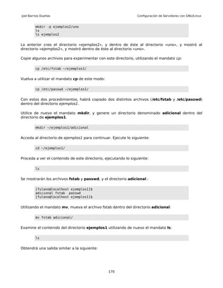 Joel Barrios Dueñas                                             Configuración de Servidores con GNU/Linux


         mkdir -p ejemplos2/uno
         ls
         ls ejemplos2


Lo anterior creo el directorio «ejemplos2», y dentro de éste al directorio «uno», y mostró al
directorio «ejemplos2», y mostró dentro de éste al directorio «uno».

Copie algunos archivos para experimentar con este directorio, utilizando el mandato cp:

         cp /etc/fstab ~/ejemplos1/


Vuelva a utilizar el mandato cp de este modo:

         cp /etc/passwd ~/ejemplos1/


Con estos dos procedimientos, habrá copiado dos distintos archivos (/etc/fstab y /etc/passwd)
dentro del directorio ejemplos1.

Utilice de nuevo el mandato mkdir, y genere un directorio denominado adicional dentro del
directorio de ejemplos1.

         mkdir ~/ejemplos1/adicional


Acceda al directorio de ejemplos1 para continuar. Ejecute lo siguiente:

         cd ~/ejemplos1/


Proceda a ver el contenido de este directorio, ejecutando lo siguiente:

         ls


Se mostrarán los archivos fstab y passwd, y el directorio adicional.:

         [fulano@localhost ejemplos1]$
         adicional fstab passwd
         [fulano@localhost ejemplos1]$


Utilizando el mandato mv, mueva el archivo fstab dentro del directorio adicional:

         mv fstab adicional/


Examine el contenido del directorio ejemplos1 utilizando de nuevo el mandato ls:

         ls


Obtendrá una salida similar a la siguiente:




                                                170
 