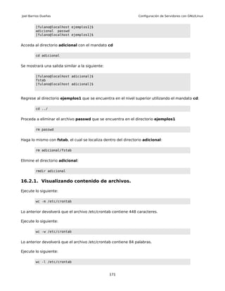 Joel Barrios Dueñas                                             Configuración de Servidores con GNU/Linux


         [fulano@localhost ejemplos1]$
         adicional passwd
         [fulano@localhost ejemplos1]$


Acceda al directorio adicional con el mandato cd

         cd adicional


Se mostrará una salida similar a la siguiente:

         [fulano@localhost adicional]$
         fstab
         [fulano@localhost adicional]$



Regrese al directorio ejemplos1 que se encuentra en el nivel superior utilizando el mandato cd:

         cd ../


Proceda a eliminar el archivo passwd que se encuentra en el directorio ejemplos1

         rm passwd


Haga lo mismo con fstab, el cual se localiza dentro del directorio adicional:

         rm adicional/fstab


Elimine el directorio adicional:

         rmdir adicional


16.2.1. Visualizando contenido de archivos.

Ejecute lo siguiente:

         wc -m /etc/crontab


Lo anterior devolverá que el archivo /etc/crontab contiene 448 caracteres.

Ejecute lo siguiente:

         wc -w /etc/crontab


Lo anterior devolverá que el archivo /etc/crontab contiene 84 palabras.

Ejecute lo siguiente:

         wc -l /etc/crontab


                                                 171
 