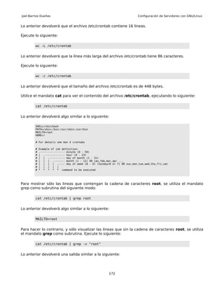 Joel Barrios Dueñas                                                       Configuración de Servidores con GNU/Linux


Lo anterior devolverá que el archivo /etc/crontab contiene 16 líneas.

Ejecute lo siguiente:

         wc -L /etc/crontab


Lo anterior devolverá que la línea más larga del archivo /etc/crontab tiene 86 caracteres.

Ejecute lo siguiente:

         wc -c /etc/crontab


Lo anterior devolverá que el tamaño del archivo /etc/crontab es de 448 bytes.

Utilice el mandato cat para ver el contenido del archivo /etc/crontab, ejecutando lo siguiente:

         cat /etc/crontab


Lo anterior devolverá algo similar a lo siguiente:

         SHELL=/bin/bash
         PATH=/sbin:/bin:/usr/sbin:/usr/bin
         MAILTO=root
         HOME=/

         # For details see man 4 crontabs

         #   Example of job definition:
         #   .---------------- minute (0 - 59)
         #   | .------------- hour (0 - 23)
         #   | | .---------- day of month (1 - 31)
         #   | | | .------- month (1 - 12) OR jan,feb,mar,apr ...
         #   | | | | .---- day of week (0 - 6) (Sunday=0 or 7) OR sun,mon,tue,wed,thu,fri,sat
         #   | | | | |
         #   * * * * * command to be executed




Para mostrar sólo las lineas que contengan la cadena de caracteres root, se utiliza el mandato
grep como subrutina del siguiente modo:

         cat /etc/crontab | grep root


Lo anterior devolverá algo similar a lo siguiente:

         MAILTO=root


Para hacer lo contrario, y sólo visualizar las líneas que sin la cadena de caracteres root, se utiliza
el mandato grep como subrutina. Ejecute lo siguiente:

         cat /etc/crontab | grep -v "root"


Lo anterior devolverá una salida similar a la siguiente:




                                                        172
 