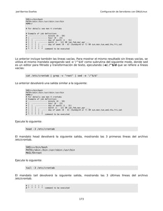 Joel Barrios Dueñas                                                       Configuración de Servidores con GNU/Linux


         SHELL=/bin/bash
         PATH=/sbin:/bin:/usr/sbin:/usr/bin
         HOME=/

         # For details see man 4 crontabs

         #   Example of job definition:
         #   .---------------- minute (0 - 59)
         #   | .------------- hour (0 - 23)
         #   | | .---------- day of month (1 - 31)
         #   | | | .------- month (1 - 12) OR jan,feb,mar,apr ...
         #   | | | | .---- day of week (0 - 6) (Sunday=0 or 7) OR sun,mon,tue,wed,thu,fri,sat
         #   | | | | |
         #   * * * * * command to be executed




Lo anterior incluye también las lineas vacías. Para mostrar el mismo resultado sin líneas vacías, se
utiliza el mismo mandato agregando sed -e '/^$/d' como subrutina del siguiente modo, donde sed
es un editor para filtrado y transformación de texto, ejecutando (-e) /^$/d que se refiere a líneas
vacías:

         cat /etc/crontab | grep -v "root" | sed -e '/^$/d'


Lo anterior devolverá una salida similar a la siguiente:

         SHELL=/bin/bash
         PATH=/sbin:/bin:/usr/sbin:/usr/bin
         HOME=/
         # For details see man 4 crontabs
         # Example of job definition:
         # .---------------- minute (0 - 59)
         # | .------------- hour (0 - 23)
         # | | .---------- day of month (1 - 31)
         # | | | .------- month (1 - 12) OR jan,feb,mar,apr ...
         # | | | | .---- day of week (0 - 6) (Sunday=0 or 7) OR sun,mon,tue,wed,thu,fri,sat
         # | | | | |
         # * * * * * command to be executed



Ejecute lo siguiente:

         head -3 /etc/crontab


El mandato head devolverá la siguiente salida, mostrando las 3 primeras líneas del archivo
/etc/crontab.

         SHELL=/bin/bash
         PATH=/sbin:/bin:/usr/sbin:/usr/bin
         MAILTO=root


Ejecute lo siguiente:

         tail -3 /etc/crontab


El mandato tail devolverá la siguiente salida, mostrando las 3 últimas líneas del archivo
/etc/crontab.

         # |   |   |   |   |
         # *   *   *   *   *   command to be executed




                                                        173
 