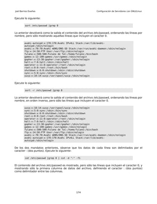 Joel Barrios Dueñas                                             Configuración de Servidores con GNU/Linux


Ejecute lo siguiente:

         sort /etc/passwd |grep 0


Lo anterior devolverá como la salida el contenido del archivo /etc/passwd, ordenando las líneas por
nombre, pero sólo mostrando aquellas líneas que incluyen el caracter 0.

        avahi-autoipd:x:170:170:Avahi IPv4LL Stack:/var/lib/avahi-
        autoipd:/sbin/nologin
        avahi:x:70:70:Avahi mDNS/DNS-SD Stack:/var/run/avahi-daemon:/sbin/nologin
        ftp:x:14:50:FTP User:/var/ftp:/sbin/nologin
        fulano:x:500:500:Fulano de Tal:/home/fulano:/bin/bash
        games:x:12:100:games:/usr/games:/sbin/nologin
        gopher:x:13:30:gopher:/var/gopher:/sbin/nologin
        halt:x:7:0:halt:/sbin:/sbin/halt
        operator:x:11:0:operator:/root:/sbin/nologin
        root:x:0:0:root:/root:/bin/bash
        shutdown:x:6:0:shutdown:/sbin:/sbin/shutdown
        sync:x:5:0:sync:/sbin:/bin/sync
        uucp:x:10:14:uucp:/var/spool/uucp:/sbin/nologin


Ejecute lo siguiente:

         sort -r /etc/passwd |grep 0


Lo anterior devolverá como la salida el contenido del archivo /etc/passwd, ordenando las líneas por
nombre, en orden inverso, pero sólo las líneas que incluyen el caracter 0.

        uucp:x:10:14:uucp:/var/spool/uucp:/sbin/nologin
        sync:x:5:0:sync:/sbin:/bin/sync
        shutdown:x:6:0:shutdown:/sbin:/sbin/shutdown
        root:x:0:0:root:/root:/bin/bash
        operator:x:11:0:operator:/root:/sbin/nologin
        halt:x:7:0:halt:/sbin:/sbin/halt
        gopher:x:13:30:gopher:/var/gopher:/sbin/nologin
        games:x:12:100:games:/usr/games:/sbin/nologin
        fulano:x:500:500:Fulano de Tal:/home/fulano:/bin/bash
        ftp:x:14:50:FTP User:/var/ftp:/sbin/nologin
        avahi:x:70:70:Avahi mDNS/DNS-SD Stack:/var/run/avahi-daemon:/sbin/nologin
        avahi-autoipd:x:170:170:Avahi IPv4LL Stack:/var/lib/avahi-
        autoipd:/sbin/nologin


De los dos mandatos anteriores, observe que los datos de cada línea son delimitados por el
caracter : (dos puntos). Ejecute lo siguiente:

         cat /etc/passwd |grep 0 | cut -d ":" -f1


El contenido del archivo /etc/passwd es mostrado, pero sólo las líneas que incluyen el caracter 0, y
mostrando sólo la primera columna de datos del archivo, definiendo el caracter : (dos puntos)
como delimitador entre las columnas.




                                                174
 