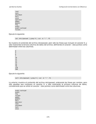 Joel Barrios Dueñas                                            Configuración de Servidores con GNU/Linux


         root
         sync
         shutdown
         halt
         uucp
         operator
         games
         gopher
         ftp
         avahi
         avahi-autoipd
         fulano


Ejecute lo siguiente:

         cat /etc/passwd | grep 0 | cut -d ":" -f3


Se muestra el contenido del archivo /etc/passwd, peor sólo las líneas que incluyen el caracter 0, y
sólo mostrando la tercera columna de datos del archivo, definiendo el caracter : (dos puntos) como
delimitador entre las columnas.

         0
         5
         6
         7
         10
         11
         12
         13
         14
         70
         170
         500


Ejecute lo siguiente:

         sort /etc/passwd | grep 0 | cut -d ":" -f1


Lo anterior muestra el contenido del archivo /etc/passwd, ordenando las líneas por nombre, pero
sólo aquellas que contienen el caracter 0, y sólo mostrando la primera columna de datos,
considerando que se utilizó el caracter : (dos puntos) como delimitador entre las columnas.

         avahi-autoipd
         avahi
         ftp
         fulano
         games
         gopher
         halt
         operator
         root
         shutdown
         sync
         uucp




                                               175
 