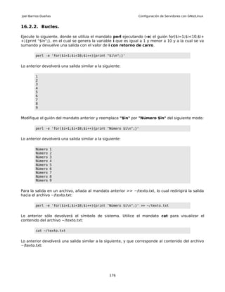 Joel Barrios Dueñas                                             Configuración de Servidores con GNU/Linux


16.2.2. Bucles.

Ejecute lo siguiente, donde se utiliza el mandato perl ejecutando (-e) el guión for($i=1;$i<10;$i+
+){print "$in";}, en el cual se genera la variable i que es igual a 1 y menor a 10 y a la cual se va
sumando y devuelve una salida con el valor de i con retorno de carro.

         perl -e 'for($i=1;$i<10;$i++){print "$in";}'


Lo anterior devolverá una salida similar a la siguiente:

         1
         2
         3
         4
         5
         6
         7
         8
         9


Modifique el guión del mandato anterior y reemplace "$in" por "Número $in" del siguiente modo:

         perl -e 'for($i=1;$i<10;$i++){print "Número $in";}'


Lo anterior devolverá una salida similar a la siguiente:

         Número   1
         Número   2
         Número   3
         Número   4
         Número   5
         Número   6
         Número   7
         Número   8
         Número   9


Para la salida en un archivo, añada al mandato anterior >> ~/texto.txt, lo cual redirigirá la salida
hacia el archivo ~/texto.txt:

         perl -e 'for($i=1;$i<10;$i++){print "Número $in";}' >> ~/texto.txt


Lo anterior sólo devolverá el símbolo de sistema. Utilice el mandato cat para visualizar el
contenido del archivo ~/texto.txt:

         cat ~/texto.txt


Lo anterior devolverá una salida similar a la siguiente, y que corresponde al contenido del archivo
~/texto.txt:




                                                 176
 