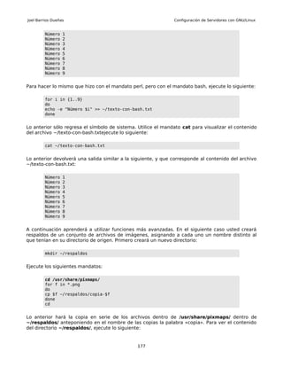 Joel Barrios Dueñas                                            Configuración de Servidores con GNU/Linux


         Número   1
         Número   2
         Número   3
         Número   4
         Número   5
         Número   6
         Número   7
         Número   8
         Número   9


Para hacer lo mismo que hizo con el mandato perl, pero con el mandato bash, ejecute lo siguiente:

         for i in {1..9}
         do
         echo -e "Número $i" >> ~/texto-con-bash.txt
         done


Lo anterior sólo regresa el símbolo de sistema. Utilice el mandato cat para visualizar el contenido
del archivo ~/texto-con-bash.txtejecute lo siguiente:

         cat ~/texto-con-bash.txt


Lo anterior devolverá una salida similar a la siguiente, y que corresponde al contenido del archivo
~/texto-con-bash.txt:

         Número   1
         Número   2
         Número   3
         Número   4
         Número   5
         Número   6
         Número   7
         Número   8
         Número   9


A continuación aprenderá a utilizar funciones más avanzadas. En el siguiente caso usted creará
respaldos de un conjunto de archivos de imágenes, asignando a cada uno un nombre distinto al
que tenían en su directorio de origen. Primero creará un nuevo directorio:

         mkdir ~/respaldos


Ejecute los siguientes mandatos:

         cd /usr/share/pixmaps/
         for f in *.png
         do
         cp $f ~/respaldos/copia-$f
         done
         cd


Lo anterior hará la copia en serie de los archivos dentro de /usr/share/pixmaps/ dentro de
~/respaldos/ anteponiendo en el nombre de las copias la palabra «copia». Para ver el contenido
del directorio ~/respaldos/, ejecute lo siguiente:


                                               177
 