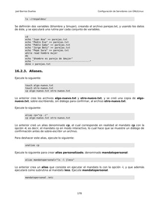 Joel Barrios Dueñas                                           Configuración de Servidores con GNU/Linux


         ls ~/respaldos/


Se definirán dos variables ($hombre y $mujer), creando el archivo parejas.txt, y usando los datos
de éste, y se ejecutará una rutina por cada conjunto de variables.

         cd
         echo "Juan Ana" >> parejas.txt
         echo "Pedro Eva" >> parejas.txt
         echo "Pablo Gaby" >> parejas.txt
         echo "Jorge Bety" >> parejas.txt
         echo "Pepe Sara" >> parejas.txt
         while read hombre mujer
         do
         echo "$hombre es pareja de $mujer"
         echo "----------------------------------------"
         done < parejas.txt


16.2.3. Aliases.

Ejecute lo siguiente:

         touch algo-nuevo.txt
         touch otro-nuevo.txt
         cp algo-nuevo.txt otro-nuevo.txt


Lo anterior creo los archivos algo-nuevo.txt y otro-nuevo.txt, y se creó una copia de algo-
nuevo.txt, sobre escribiendo, sin diálogo para confirmar, al archivo otro-nuevo.txt.

Ejecute lo siguiente:

         alias cp="cp -i"
         cp algo-nuevo.txt otro-nuevo.txt


Lo anterior creó un alias denominado cp, el cual corresponde en realidad al mandato cp con la
opción -i, es decir, el mandato cp en modo interactivo, lo cual hace que se muestre un diálogo de
confirmación antes de sobre-escribir un archivo.

Para deshacer este alias, ejecute lo siguiente:

         unalias cp


Ejecute lo siguiente para crear alias personalizado, denominado mandatopersonal:

         alias mandatopersonal="ls -l |less"


Lo anterior crea un alias que consiste en ejecutar el mandato ls con la opción -l, y que además
ejecutará como subrutina al mandato less. Ejecute mandatopersonal.

         mandatopersonal /etc




                                                  178
 