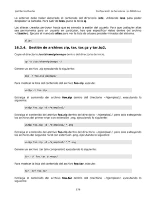 Joel Barrios Dueñas                                                 Configuración de Servidores con GNU/Linux


Lo anterior debe haber mostrado el contenido del directorio /etc, utilizando less para poder
desplazar la pantalla. Para salir de less, pulse la tecla q.

Los aliases creados perduran hasta que es cerrada la sesión del usuario. Para que cualquier alias
sea permanente para un usuario en particular, hay que especificar éstos dentro del archivo
~/.bashrc. Ejecute el mandato alias para ver la lista de aliases predeterminados del sistema.

         alias


16.2.4. Gestión de archivos zip, tar, tar.gz y tar.bz2.

Copie el directorio /usr/share/pixmaps dentro del directorio de inicio.

         cp -a /usr/share/pixmaps ~/


Genere un archivo .zip ejecutando lo siguiente:

         zip -r foo.zip pixmaps/


Para mostrar la lista del contenido del archivo foo.zip, ejecute:

         unzip -l foo.zip


Extraiga el contenido del archivo foo.zip dentro del directorio ~/ejemplos1/, ejecutando lo
siguiente:

         unzip foo.zip -d ~/ejemplos1/


Extraiga el contenido del archivo foo.zip dentro del directorio ~/ejemplos1/, pero sólo extrayendo
los archivos del primer nivel con extensión .png, ejecutando lo siguiente:

         unzip foo.zip -d ~/ejemplos1/ *.png


Extraiga el contenido del archivo foo.zip dentro del directorio ~/ejemplos1/, pero sólo extrayendo
los archivos del segundo nivel con extensión .png, ejecutando lo siguiente:

         unzip foo.zip -d ~/ejemplos1/ */*.png


Genere un archivo .tar (sin compresión) ejecutando lo siguiente:

         tar -cf foo.tar pixmaps/


Para mostrar la lista del contenido del archivo foo.tar, ejecute:

         tar -tvf foo.tar


Extraiga el contenido del archivo foo.tar dentro del directorio ~/ejemplos1/, ejecutando lo
siguiente:


                                                  179
 