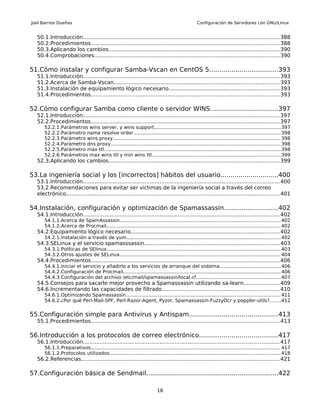 Joel Barrios Dueñas                                                                              Configuración de Servidores con GNU/Linux


  50.1.Introducción...................................................................................................................... 388
  50.2.Procedimientos................................................................................................................. 388
  50.3.Aplicando los cambios...................................................................................................... 390
  50.4.Comprobaciones............................................................................................................... 390

51.Cómo instalar y configurar Samba-Vscan en CentOS 5..................................393
  51.1.Introducción...................................................................................................................... 393
  51.2.Acerca de Samba-Vscan................................................................................................... 393
  51.3.Instalación de equipamiento lógico necesario..................................................................393
  51.4.Procedimientos................................................................................................................. 393

52.Cómo configurar Samba como cliente o servidor WINS..................................397
  52.1.Introducción...................................................................................................................... 397
  52.2.Procedimientos................................................................................................................. 397
      52.2.1.Parámetros wins server, y wins support................................................................................... 397
      52.2.2.Parámetro name resolve order................................................................................................. 398
      52.2.3.Parámetro wins proxy............................................................................................................... 398
      52.2.4.Parámetro dns proxy................................................................................................................ 398
      52.2.5.Parámetro max ttl..................................................................................................................... 398
      52.2.6.Parámetros max wins ttl y min wins ttl..................................................................................... 399
  52.3.Aplicando los cambios...................................................................................................... 399

53.La ingeniería social y los [incorrectos] hábitos del usuario.............................400
  53.1.Introducción...................................................................................................................... 400
  53.2.Recomendaciones para evitar ser víctimas de la ingeniería social a través del correo
  electrónico................................................................................................................................ 401

54.Instalación, configuración y optimización de Spamassassin...........................402
  54.1.Introducción...................................................................................................................... 402
      54.1.1.Acerca de SpamAssassin.......................................................................................................... 402
      54.1.2.Acerca de Procmail................................................................................................................... 402
  54.2.Equipamiento lógico necesario.........................................................................................402
      54.2.1.Instalación a través de yum...................................................................................................... 402
  54.3.SELinux y el servicio spamasssassin.................................................................................403
      54.3.1.Políticas de SElinux................................................................................................................... 403
      54.3.2.Otros ajustes de SELinux.......................................................................................................... 404
  54.4.Procedimientos................................................................................................................. 406
      54.4.1.Iniciar el servicio y añadirlo a los servicios de arranque del sistema........................................406
      54.4.2.Configuración de Procmail........................................................................................................ 406
      54.4.3.Configuración del archivo /etc/mail/spamassassin/local.cf........................................................407
  54.5.Consejos para sacarle mejor provecho a Spamassassin utilizando sa-learn......................409
  54.6.Incrementando las capacidades de filtrado......................................................................410
      54.6.1.Optimizando Spamassassin...................................................................................................... 411
      54.6.2.¿Por qué Perl-Mail-SPF, Perl-Razor-Agent, Pyzor, Spamassassin-FuzzyOcr y poppler-utils?.......412


55.Configuración simple para Antivirus y Antispam............................................413
  55.1.Procedimientos................................................................................................................. 413

56.Introducción a los protocolos de correo electrónico.......................................417
  56.1.Introducción...................................................................................................................... 417
      56.1.1.Preparativos............................................................................................................................. 417
      56.1.2.Protocolos utilizados................................................................................................................. 418
  56.2.Referencias....................................................................................................................... 421

57.Configuración básica de Sendmail..................................................................422

                                                                         18
 