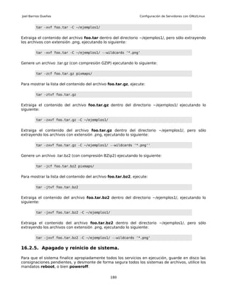 Joel Barrios Dueñas                                              Configuración de Servidores con GNU/Linux


         tar -xvf foo.tar -C ~/ejemplos1/


Extraiga el contenido del archivo foo.tar dentro del directorio ~/ejemplos1/, pero sólo extrayendo
los archivos con extensión .png, ejecutando lo siguiente:

         tar -xvf foo.tar -C ~/ejemplos1/ --wildcards '*.png'


Genere un archivo .tar.gz (con compresión GZIP) ejecutando lo siguiente:

         tar -zcf foo.tar.gz pixmaps/


Para mostrar la lista del contenido del archivo foo.tar.gz, ejecute:

         tar -ztvf foo.tar.gz


Extraiga el contenido del archivo foo.tar.gz dentro del directorio ~/ejemplos1/ ejecutando lo
siguiente:

         tar -zxvf foo.tar.gz -C ~/ejemplos1/


Extraiga el contenido del archivo foo.tar.gz dentro del directorio ~/ejemplos1/, pero sólo
extrayendo los archivos con extensión .png, ejecutando lo siguiente:

         tar -zxvf foo.tar.gz -C ~/ejemplos1/ --wildcards '*.png''


Genere un archivo .tar.bz2 (con compresión BZip2) ejecutando lo siguiente:

         tar -jcf foo.tar.bz2 pixmaps/


Para mostrar la lista del contenido del archivo foo.tar.bz2, ejecute:

         tar -jtvf foo.tar.bz2


Extraiga el contenido del archivo foo.tar.bz2 dentro del directorio ~/ejemplos1/, ejecutando lo
siguiente:

         tar -jxvf foo.tar.bz2 -C ~/ejemplos1/


Extraiga el contenido del archivo foo.tar.bz2 dentro del directorio ~/ejemplos1/, pero sólo
extrayendo los archivos con extensión .png, ejecutando lo siguiente:

         tar -jxvf foo.tar.bz2 -C ~/ejemplos1/ --wildcards '*.png'


16.2.5. Apagado y reinicio de sistema.

Para que el sistema finalice apropiadamente todos los servicios en ejecución, guarde en disco las
consignaciones pendientes, y desmonte de forma segura todos los sistemas de archivos, utilice los
mandatos reboot, o bien poweroff.

                                                 180
 