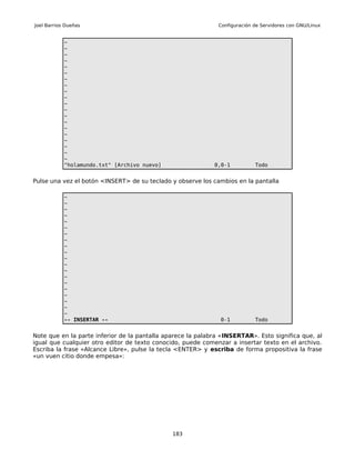Joel Barrios Dueñas                                           Configuración de Servidores con GNU/Linux


            ~
            ~
            ~
            ~
            ~
            ~
            ~
            ~
            ~
            ~
            ~
            ~
            ~
            ~
            ~
            ~
            ~
            ~
            ~
            ~
            "holamundo.txt" [Archivo nuevo]                  0,0-1          Todo


Pulse una vez el botón <INSERT> de su teclado y observe los cambios en la pantalla

            ~
            ~
            ~
            ~
            ~
            ~
            ~
            ~
            ~
            ~
            ~
            ~
            ~
            ~
            ~
            ~
            ~
            ~
            ~
            ~
            -- INSERTAR --                                     0-1          Todo


Note que en la parte inferior de la pantalla aparece la palabra «INSERTAR». Esto significa que, al
igual que cualquier otro editor de texto conocido, puede comenzar a insertar texto en el archivo.
Escriba la frase «Alcance Libre», pulse la tecla <ENTER> y escriba de forma propositiva la frase
«un vuen citio donde empesa»:




                                               183
 