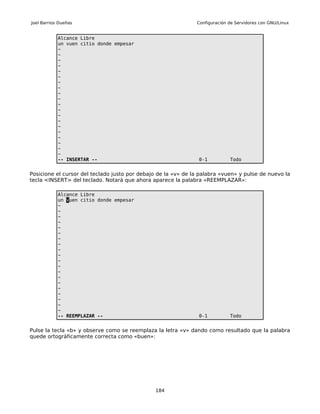 Joel Barrios Dueñas                                            Configuración de Servidores con GNU/Linux


            Alcance Libre
            un vuen citio donde empesar
            ~
            ~
            ~
            ~
            ~
            ~
            ~
            ~
            ~
            ~
            ~
            ~
            ~
            ~
            ~
            ~
            ~
            ~
            ~
            ~
            -- INSERTAR --                                      0-1          Todo


Posicione el cursor del teclado justo por debajo de la «v» de la palabra «vuen» y pulse de nuevo la
tecla <INSERT> del teclado. Notará que ahora aparece la palabra «REEMPLAZAR»:

            Alcance Libre
            un vuen citio donde empesar
            ~
            ~
            ~
            ~
            ~
            ~
            ~
            ~
            ~
            ~
            ~
            ~
            ~
            ~
            ~
            ~
            ~
            ~
            ~
            ~
            -- REEMPLAZAR --                                    0-1          Todo


Pulse la tecla «b» y observe como se reemplaza la letra «v» dando como resultado que la palabra
quede ortográficamente correcta como «buen»:




                                               184
 