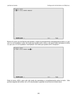 Joel Barrios Dueñas                                            Configuración de Servidores con GNU/Linux


            Alcance Libre
            un buen citio donde empesar
            ~
            ~
            ~
            ~
            ~
            ~
            ~
            ~
            ~
            ~
            ~
            ~
            ~
            ~
            ~
            ~
            ~
            ~
            ~
            ~
            -- REEMPLAZAR --                                    0-1          Todo


Mueva el cursor con las flechas del teclado y repita el procedimiento reemplazando la letra «c» por
una «s» en la palabra «citio» de modo que quede como «sitio» y de igual modo reemplace la letra
«s» por una «z» en la palabra «reemplasar» de modo que quede como «empezar»:

            Alcance Libre
            un buen sitio donde empezar
            ~
            ~
            ~
            ~
            ~
            ~
            ~
            ~
            ~
            ~
            ~
            ~
            ~
            ~
            ~
            ~
            ~
            ~
            ~
            ~
            -- REEMPLAZAR --                                    0-1          Todo


Pulse la tecla <ESC> para salir del modo de reemplazo e inmediatamente pulse la tecla : (dos
puntos) seguido de la letra «w» a fin de proceder a guardar el archivo en el disco duro:




                                               185
 