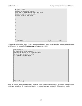 Joel Barrios Dueñas                                          Configuración de Servidores con GNU/Linux


             Alcance Libre
             un buen sitio donde empezar
             Creo que el mundo es un lugar muy malo
             La gente que conozco es mala
             Mi vida ha sido muy mala
             ~
             ~
             ~
             ~
             ~
             ~
             ~
             ~
             ~
             ~
             ~
             ~
             ~
             ~
             ~
             ~
             ~
             -- INSERTAR --                               5,24             Todo


A continuación pulse la tecla <ESC> e inmediatamente pulse la tecla : (dos puntos) seguido de la
combinación de teclas %s/mal/buen/g del siguiente modo:

          Alcance Libre
          un buen sitio donde empezar
          Creo que el mundo es un lugar muy malo
          La gente que conozco es mala
          Mi vida ha sido muy mala
          ~
          ~
          ~
          ~
          ~
          ~
          ~
          ~
          ~
          ~
          ~
          ~
          ~
          ~
          ~
          ~
          ~
          :%s/mal/buen/g


Pulse de nuevo la tecla <ENTER> y observe como ha sido reemplazada la cadena de caracteres
«mal» por la cadena de caracteres «buen» en todo el archivo, quedando del siguiente modo:




                                               188
 