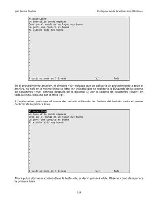 Joel Barrios Dueñas                                             Configuración de Servidores con GNU/Linux


            Alcance Libre
            un buen sitio donde empezar
            Creo que el mundo es un lugar muy bueno
            La gente que conozco es buena
            Mi vida ha sido muy buena
            ~
            ~
            ~
            ~
            ~
            ~
            ~
            ~
            ~
            ~
            ~
            ~
            ~
            ~
            ~
            ~
            ~
            3 sustituciones en 3 líneas                       5,1             Todo


En el procedimiento anterior, el símbolo «%» indicaba que se aplicaría un procedimiento a todo el
archivo, no solo en la misma línea; la letra «s» indicaba que se realizaría la búsqueda de la cadena
de caracteres «mal» definida después de la diagonal (/) por la cadena de caracteres «buen» en
toda la línea, indicado por la letra «g».

A continuación, posicione el cursor del teclado utilizando las flechas del teclado hasta el primer
carácter de la primera línea:

            Alcance Libre
            un buen sitio donde empezar
            Creo que el mundo es un lugar muy bueno
            La gente que conozco es buena
            Mi vida ha sido muy buena
            ~
            ~
            ~
            ~
            ~
            ~
            ~
            ~
            ~
            ~
            ~
            ~
            ~
            ~
            ~
            ~
            ~
            3 sustituciones en 3 líneas                       5,1             Todo


Ahora pulse dos veces consecutivas la tecla «d», es decir, pulsará «dd». Observe como desaparece
la primera línea:



                                                189
 
