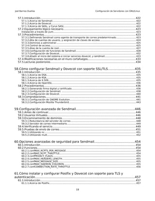 Joel Barrios Dueñas                                                                                   Configuración de Servidores con GNU/Linux


   57.1.Introducción...................................................................................................................... 422
       57.1.1.Acerca de Sendmail.................................................................................................................. 422
       57.1.2.Acerca de Dovecot.................................................................................................................... 422
       57.1.3.Acerca de SASL, y Cyrus SASL.................................................................................................. 422
   57.2.Equipamiento lógico necesario.........................................................................................423
       Instalación a través de yum................................................................................................................. 423
   57.3.Procedimientos................................................................................................................. 423
       57.3.1.Definiendo Sendmail como agente de transporte de correo predeterminado...........................423
       57.3.2.Alta de cuentas de usuario, y asignación de claves de acceso.................................................424
       57.3.3.Dominios a administrar............................................................................................................ 425
       57.3.4.Control de acceso..................................................................................................................... 425
       57.3.5.Alias de la cuenta de root......................................................................................................... 427
       57.3.6.Configuración de funciones de Sendmail.................................................................................. 428
       57.3.7.Configuración de Dovecot........................................................................................................ 432
       57.3.8.Añadir al inicio del sistema e iniciar servicios dovecot, y sendmail...........................................433
   57.4.Modificaciones necesarias en el muro cortafuegos...........................................................433
   57.5.Lecturas posteriores......................................................................................................... 434

58.Cómo configurar Sendmail y Dovecot con soporte SSL/TLS............................435
   58.1.Introducción...................................................................................................................... 435
       58.1.1.Acerca       de   DSA.......................................................................................................................... 435
       58.1.2.Acerca       de   RSA.......................................................................................................................... 435
       58.1.3.Acerca       de   X.509....................................................................................................................... 435
       58.1.4.Acerca       de   OpenSSL.................................................................................................................. 436
   58.2.Procedimientos................................................................................................................. 436
       58.2.1.Generando firma digital y certificado........................................................................................ 436
       58.2.2.Configuración de Sendmail. ..................................................................................................... 438
       58.2.3.Configuración de Dovecot. ....................................................................................................... 440
   58.3.Comprobaciones............................................................................................................... 441
       58.3.1.Configuración de GNOME Evolution.......................................................................................... 441
       58.3.2.Configuración Mozilla Thunderbird........................................................................................... 443


59.Configuración avanzada de Sendmail.............................................................446
   59.1.Antes de continuar........................................................................................................... 446
   59.2.Usuarios Virtuales............................................................................................................. 446
   59.3.Encaminamiento de dominios........................................................................................... 448
       59.3.1.Redundancia del servidor de correo......................................................................................... 448
       59.3.2.Servidor de correo intermediario.............................................................................................. 449
   59.4.Verificando el servicio....................................................................................................... 449
   59.5.Pruebas de envío de correo.............................................................................................. 451
       59.5.1.Utilizando nc............................................................................................................................. 451
       59.5.2.Utilizando mutt......................................................................................................................... 452


60.Opciones avanzadas de seguridad para Sendmail..........................................454
   60.1.Introducción...................................................................................................................... 454
   60.2.Funciones......................................................................................................................... 454
       60.2.1.confMAX_RCPTS_PER_MESSAGE............................................................................................... 454
       60.2.2.confBAD_RCPT_THROTTLE........................................................................................................ 454
       60.2.3.confPRIVACY_FLAGS................................................................................................................. 455
       60.2.4.confMAX_HEADERS_LENGTH..................................................................................................... 455
       60.2.5.confMAX_MESSAGE_SIZE.......................................................................................................... 455
       60.2.6.confMAX_DAEMON_CHILDREN.................................................................................................. 455
       60.2.7.confCONNECTION_RATE_THROTTLE.......................................................................................... 456


61.Cómo instalar y configurar Postfix y Dovecot con soporte para TLS y
autenticación.......................................................................................................457
   61.1.Introducción...................................................................................................................... 457
       61.1.1.Acerca de Postfix...................................................................................................................... 457

                                                                            19
 