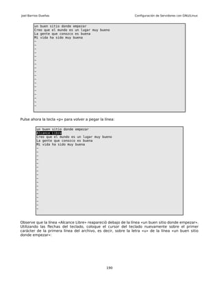 Joel Barrios Dueñas                                           Configuración de Servidores con GNU/Linux


        un buen sitio donde empezar
        Creo que el mundo es un lugar muy bueno
        La gente que conozco es buena
        Mi vida ha sido muy buena
        ~
        ~
        ~
        ~
        ~
        ~
        ~
        ~
        ~
        ~
        ~
        ~
        ~
        ~
        ~
        ~
        ~
        ~



Pulse ahora la tecla «p» para volver a pegar la línea:

          un buen sitio donde empezar
          Alcance Libre
          Creo que el mundo es un lugar muy bueno
          La gente que conozco es buena
          Mi vida ha sido muy buena
          ~
          ~
          ~
          ~
          ~
          ~
          ~
          ~
          ~
          ~
          ~
          ~
          ~
          ~
          ~
          ~
          ~



Observe que la línea «Alcance Libre» reapareció debajo de la línea «un buen sitio donde empezar».
Utilizando las flechas del teclado, coloque el cursor del teclado nuevamente sobre el primer
carácter de la primera linea del archivo, es decir, sobre la letra «u» de la línea «un buen sitio
donde empezar»:




                                                 190
 