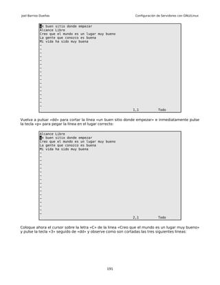 Joel Barrios Dueñas                                          Configuración de Servidores con GNU/Linux


            un buen sitio donde empezar
            Alcance Libre
            Creo que el mundo es un lugar muy bueno
            La gente que conozco es buena
            Mi vida ha sido muy buena
            ~
            ~
            ~
            ~
            ~
            ~
            ~
            ~
            ~
            ~
            ~
            ~
            ~
            ~
            ~
            ~
            ~
                                                            1,1            Todo


Vuelva a pulsar «dd» para cortar la línea «un buen sitio donde empezar» e inmediatamente pulse
la tecla «p» para pegar la línea en el lugar correcto:

            Alcance Libre
            un buen sitio donde empezar
            Creo que el mundo es un lugar muy bueno
            La gente que conozco es buena
            Mi vida ha sido muy buena
            ~
            ~
            ~
            ~
            ~
            ~
            ~
            ~
            ~
            ~
            ~
            ~
            ~
            ~
            ~
            ~
            ~
                                                            2,1            Todo


Coloque ahora el cursor sobre la letra «C» de la linea «Creo que el mundo es un lugar muy bueno»
y pulse la tecla «3» seguido de «dd» y observe como son cortadas las tres siguientes lineas:




                                              191
 